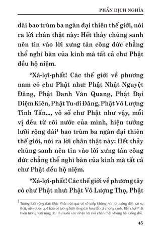45
PHẦN DỊCH NGHĨA
dài bao trùm ba ngàn đại thiên thế giới, nói
ra lời chân thật này: Hết thảy chúng sanh
nên tin vào lời xưng tán công đức chẳng
thể nghĩ bàn của kinh mà tất cả chư Phật
đều hộ niệm.
“Xá-lợi-phất! Các thế giới về phương
nam có chư Phật như: Phật Nhật Nguyệt
Đăng, Phật Danh Văn Quang, Phật Đại
DiệmKiên,PhậtTu-diĐăng,PhậtVôLượng
Tinh Tấn..., vô số chư Phật như vậy, mỗi
vị đều từ cõi nước của mình, hiện tướng
lưỡi rộng dài1
bao trùm ba ngàn đại thiên
thế giới, nói ra lời chân thật này: Hết thảy
chúng sanh nên tin vào lời xưng tán công
đức chẳng thể nghĩ bàn của kinh mà tất cả
chư Phật đều hộ niệm.
“Xá-lợi-phất!Cácthếgiớivềphươngtây
có chư Phật như: Phật Vô Lượng Thọ, Phật
1
	Tướng lưỡi rộng dài: Đức Phật trải qua vô số kiếp không nói lời luống dối, sai sự
thật, nên được quả báo có tướng lưỡi rộng dài hơn tất cả chúng sanh. Khi chư Phật
hiện tướng lưỡi rộng dài là muốn xác nhận lời nói chân thật không hề luống dối.
 