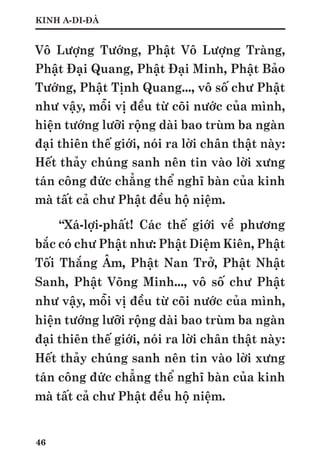 46
KINH A-DI-ĐÀ
Vô Lượng Tướng, Phật Vô Lượng Tràng,
Phật Đại Quang, Phật Đại Minh, Phật Bảo
Tướng, Phật Tịnh Quang..., vô số chư Phật
như vậy, mỗi vị đều từ cõi nước của mình,
hiện tướng lưỡi rộng dài bao trùm ba ngàn
đại thiên thế giới, nói ra lời chân thật này:
Hết thảy chúng sanh nên tin vào lời xưng
tán công đức chẳng thể nghĩ bàn của kinh
mà tất cả chư Phật đều hộ niệm.
“Xá-lợi-phất! Các thế giới về phương
bắc có chư Phật như: Phật Diệm Kiên, Phật
Tối Thắng Âm, Phật Nan Trở, Phật Nhật
Sanh, Phật Võng Minh..., vô số chư Phật
như vậy, mỗi vị đều từ cõi nước của mình,
hiện tướng lưỡi rộng dài bao trùm ba ngàn
đại thiên thế giới, nói ra lời chân thật này:
Hết thảy chúng sanh nên tin vào lời xưng
tán công đức chẳng thể nghĩ bàn của kinh
mà tất cả chư Phật đều hộ niệm.
 