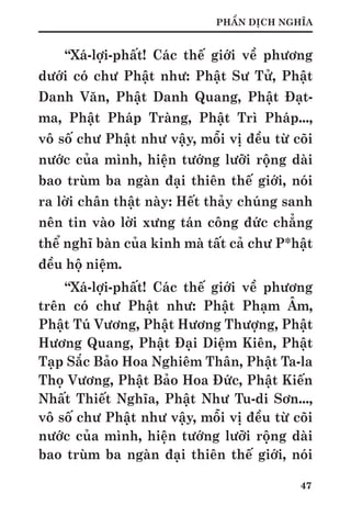 47
PHẦN DỊCH NGHĨA
“Xá-lợi-phất! Các thế giới về phương
dưới có chư Phật như: Phật Sư Tử, Phật
Danh Văn, Phật Danh Quang, Phật Đạt-
ma, Phật Pháp Tràng, Phật Trì Pháp...,
vô số chư Phật như vậy, mỗi vị đều từ cõi
nước của mình, hiện tướng lưỡi rộng dài
bao trùm ba ngàn đại thiên thế giới, nói
ra lời chân thật này: Hết thảy chúng sanh
nên tin vào lời xưng tán công đức chẳng
thể nghĩ bàn của kinh mà tất cả chư P*hật
đều hộ niệm.
“Xá-lợi-phất! Các thế giới về phương
trên có chư Phật như: Phật Phạm Âm,
Phật Tú Vương, Phật Hương Thượng, Phật
Hương Quang, Phật Đại Diệm Kiên, Phật
Tạp Sắc Bảo Hoa Nghiêm Thân, Phật Ta-la
Thọ Vương, Phật Bảo Hoa Đức, Phật Kiến
Nhất Thiết Nghĩa, Phật Như Tu-di Sơn...,
vô số chư Phật như vậy, mỗi vị đều từ cõi
nước của mình, hiện tướng lưỡi rộng dài
bao trùm ba ngàn đại thiên thế giới, nói
 