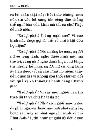 48
KINH A-DI-ĐÀ
ra lời chân thật này: Hết thảy chúng sanh
nên tin vào lời xưng tán công đức chẳng
thể nghĩ bàn của kinh mà tất cả chư Phật
đều hộ niệm.
“Xá-lợi-phất! Ý ông nghĩ sao? Vì sao
kinh này được gọi là: Tất cả chư Phật đều
hộ niệm?
“Xá-lợi-phất! Nếu những kẻ nam, người
nữ có lòng lành, nghe được kinh này mà
thọ trì, cũng như nghe danh hiệu chư Phật,
thì những kẻ nam, người nữ có lòng lành
ấy liền được tất cả chư Phật hộ niệm, thảy
đều được địa vị không còn thối chuyển đối
với quả vị Vô thượng Chánh đẳng Chánh
giác.
“Xá-lợi-phất! Vì vậy mọi người nên tin
theo lời ta và chư Phật đã nói.
“Xá-lợi-phất! Như có người nào trước
đã phát nguyện, hoặc nay mới phát nguyện,
hoặc sau này sẽ phát nguyện sanh về cõi
Phật A-di-đà, thì những người ấy đều được
 