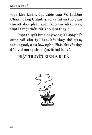 50
KINH A-DI-ĐÀ
việc khó khăn, đạt được quả Vô thượng
Chánh đẳng Chánh giác, vì tất cả thế gian
thuyết dạy pháp môn khó tin nhận này,
thật là một điều rất khó lắm thay!”
Phật thuyết kinh này xong, Xá-lợi-phất
cùng với chư tỳ-kheo, hết thảy thế gian,
trời, người, a-tu-la... nghe Phật thuyết dạy
đều vui mừng tin nhận, lễ bái lui về.
PHẬT THUYẾT KINH A-DI-ĐÀ
 