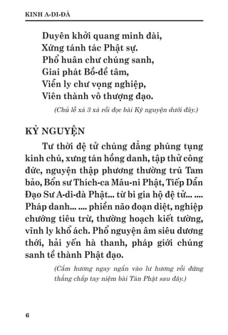 6
KINH A-DI-ĐÀ
Duyên khởi quang minh đài,
Xứng tánh tác Phật sự.
Phổ huân chư chúng sanh,
Giai phát Bồ-đề tâm,
Viễn ly chư vọng nghiệp,
Viên thành vô thượng đạo.
(Chủ lễ xá 3 xá rồi đọc bài Kỳ nguyện dưới đây.)
KỲ NGUYỆN
Tư thời đệ tử chúng đẳng phúng tụng
kinh chú, xưng tán hồng danh, tập thử công
đức, nguyện thập phương thường trú Tam
bảo, Bổn sư Thích-ca Mâu-ni Phật, Tiếp Dẫn
Đạo Sư A-di-đà Phật... từ bi gia hộ đệ tử... ....
Pháp danh... .... phiền não đoạn diệt, nghiệp
chướng tiêu trừ, thường hoạch kiết tường,
vĩnh ly khổ ách. Phổ nguyện âm siêu dương
thới, hải yến hà thanh, pháp giới chúng
sanh tề thành Phật đạo.
(Cắm hương ngay ngắn vào lư hương rồi đứng
thẳng chắp tay niệm bài Tán Phật sau đây.)
 
