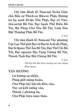 8
KINH A-DI-ĐÀ
Chí tâm đảnh lễ: Nam-mô Ta-bà Giáo
chủ Bổn sư Thích-ca Mâu-ni Phật, Đương
lai hạ sanh Di-lặc Tôn Phật, Đại trí Văn-
thù-sư-lợi Bồ Tát, Đại hạnh Phổ Hiền Bồ
Tát, Hộ Pháp Chư Tôn Bồ Tát, Linh Sơn
Hội Thượng Phật Bồ Tát.
(1 lạy)
Chí tâm đảnh lễ: Nam-mô Tây phương
Cực Lạc Thế giới Đại từ Đại bi A-di-đà Phật,
Đại bi Quán Thế Âm Bồ Tát, Đại Thế Chí Bồ
Tát, Đại nguyện Địa Tạng Vương Bồ Tát,
Thanh Tịnh Đại Hải Chúng Bồ Tát.
(1 lạy)
(Từ đây bắt đầu khai chuông mõ, đại chúng
đồng tụng.)
TÁN HƯƠNG
Lư hương xạ nhiệt,
Pháp giới mông huân,
Chư Phật hải hội tất diêu văn,
Tùy xứ kiết tường vân,
Thành ý phương ân,
Chư Phật hiện toàn thân.
 