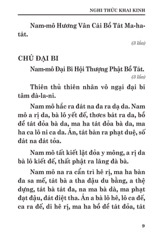 9
NGHI THỨC KHAI KINH
Nam-mô Hương Vân Cái Bồ Tát Ma-ha-
tát.
(3 lần)
CHÚ ĐẠI BI
Nam-mô Đại Bi Hội Thượng Phật Bồ Tát.
(3 lần)
Thiên thủ thiên nhãn vô ngại đại bi
tâm đà-la-ni.
Nam mô hắc ra đát na đa ra dạ da. Nam
mô a rị da, bà lô yết đế, thơcs bát ra da, bồ
đề tát đỏa bà da, ma ha tát đỏa bà da, ma
ha ca lô ni ca da. Án, tát bàn ra phạt duệ, số
đát na đát tỏa.
Nam mô tất kiết lật đỏa y mông, a rị da
bà lô kiết đế, thất phật ra lăng đà bà.
Nam mô na ra cẩn trì hê rị, ma ha bàn
đa sa mế, tát bà a tha đậu du bằng, a thệ
dựng, tát bà tát đa, na ma bà dà, ma phạt
đạt đậu, đát điệt tha. Án a bà lô hê, lô ca đế,
ca ra đế, di hê rị, ma ha bồ đề tát đỏa, tát
 