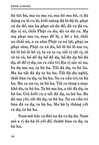 10
KINH A-DI-ĐÀ
bà tát bà, ma ra ma ra, ma hê ma hê, rị đà
dựng cu lô cu lô, kiết mông độ lô độ lô, phạt
xà da dế, ma ha phạt xà da đế, đà ra đà ra,
địa rị ni, thất Phật ra da, dá ra dá ra. Mạ
mạ phạt ma ra, mục đế lệ, y hê y hê, thất
na thất na, a ra sâm Phật ra xá lợi, phạt sa
phạt sâm, Phật ra xá da, hô lô hô lô ma ra,
hô lô hô lô hê rị, ta ra ta ra, tất rị tất rị, tô
rô tô rô, bồ đề dạ bồ đề dạ, bồ đà dạ bồ đà
dạ, di đế rị dạ, na ra cẩn trì địa rị sắc ni na,
ba dạ ma na, ta bà ha. Tất đà dạ, ta bà ha.
Ma ha tất đà dạ ta bà ha. Tất đà du nghệ,
thất bàn ra dạ, ta bà ha. Na ra cẩn trì, ta bà
ha. Ma ra na ra, ta bà ha. Tất ra tăng a mục
khê da, ta bà ha. Ta bà ma ha, a tất đà dạ, ta
bà ha. Giả kiết ra a tất đà dạ, ta bà ha. Ba
đà ma yết, tất đà dạ, ta bà ha. Na ra cẩn trì
bàn đà ra dạ, ta bà ha. Ma bà lỵ thắng yết
ra dạ, ta bà ha.
Nam mô hắc ra đát na đa ra dạ da. Nam
mô a rị da bà lô yết đế, thước bàn ra dạ, ta
bà ha.
 