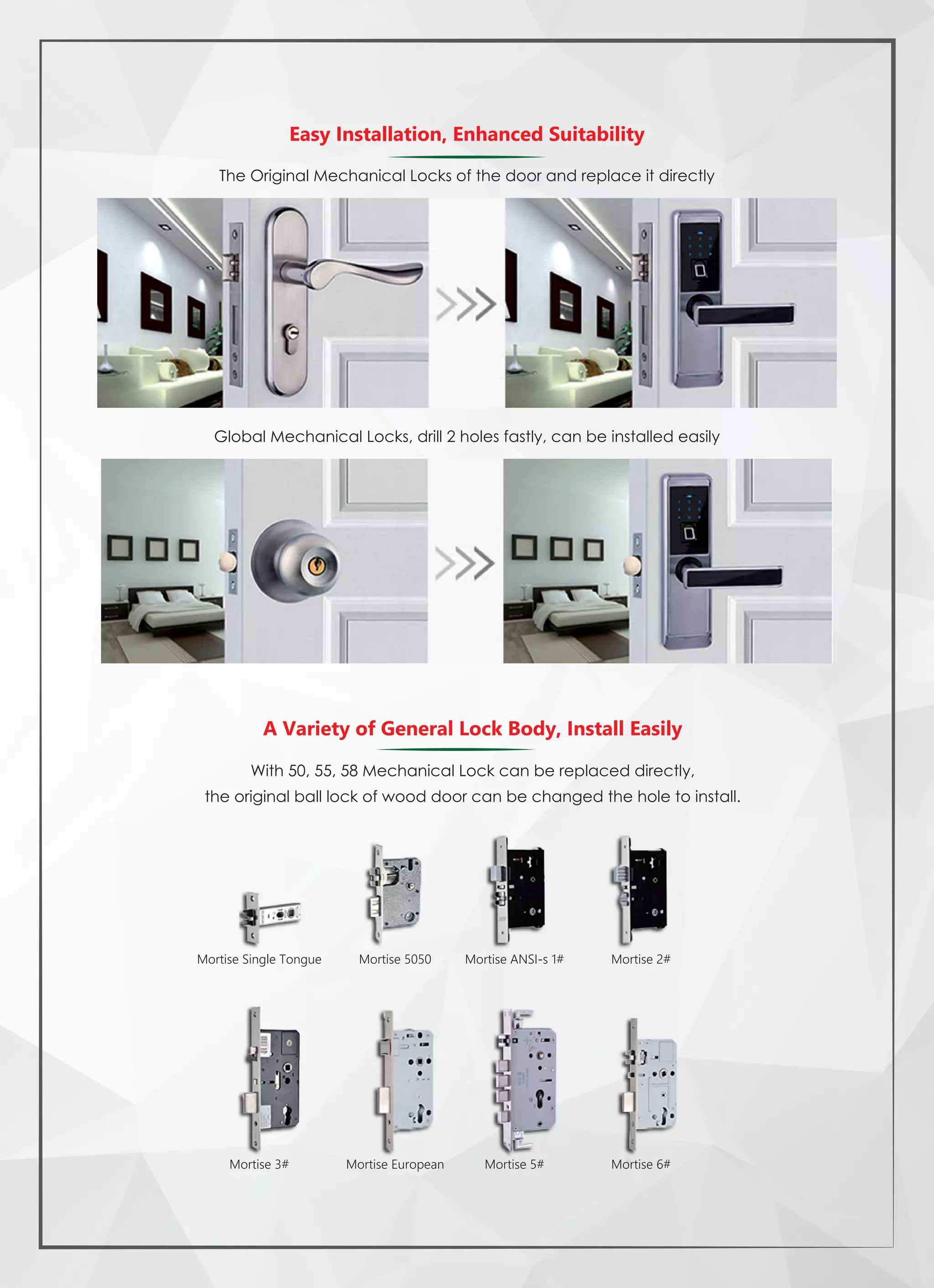 The Original Mechanical Locks of the door and replace it directly
Global Mechanical Locks, drill 2 holes fastly, can be installed easily
Easy Installation, Enhanced Suitability
A Variety of General Lock Body, Install Easily
With 50, 55, 58 Mechanical Lock can be replaced directly,
the original ball lock of wood door can be changed the hole to install.
Mortise Single Tongue Mortise 5050 Mortise ANSI-s 1# Mortise 2#
Mortise 6#Mortise 5#Mortise EuropeanMortise 3#
 