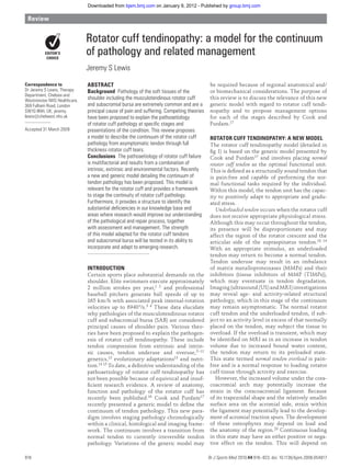 Downloaded from bjsm.bmj.com on January 9, 2012 - Published by group.bmj.com

 Review


                              Rotator cuff tendinopathy: a model for the continuum
                              of pathology and related management
                              Jeremy S Lewis

Correspondence to             ABSTRACT                                                    be required because of regional anatomical and/
Dr Jeremy S Lewis, Therapy    Background Pathology of the soft tissues of the             or biomechanical considerations. The purpose of
Department, Chelsea and
Westminster NHS Healthcare,   shoulder including the musculotendinous rotator cuff        this review is to discuss the relevance of this new
369 Fulham Road, London       and subacromial bursa are extremely common and are a        generic model with regard to rotator cuff tendi-
SW10 9NH, UK; jeremy.         principal cause of pain and suffering. Competing theories   nopathy and to propose management options
lewis@chelwest.nhs.uk         have been proposed to explain the pathoaetiology            for each of the stages described by Cook and
                              of rotator cuff pathology at speciﬁc stages and             Purdam.17
Accepted 31 March 2009        presentations of the condition. This review proposes
                              a model to describe the continuum of the rotator cuff       ROTATOR CUFF TENDINOPATHY: A NEW MODEL
                              pathology from asymptomatic tendon through full             The rotator cuff tendinopathy model (detailed in
                              thickness rotator cuff tears.                               ﬁg 1) is based on the generic model presented by
                              Conclusions The pathoaetiology of rotator cuff failure      Cook and Purdam17 and involves placing normal
                              is multifactorial and results from a combination of         rotator cuff tendon as the optimal functional unit.
                              intrinsic, extrinsic and environmental factors. Recently    This is deﬁ ned as a structurally sound tendon that
                              a new and generic model detailing the continuum of          is pain-free and capable of performing the nor-
                              tendon pathology has been proposed. This model is           mal functional tasks required by the individual.
                              relevant for the rotator cuff and provides a framework      Within this model, the tendon unit has the capac-
                              to stage the continuity of rotator cuff pathology.          ity to positively adapt to appropriate and gradu-
                              Furthermore, it provides a structure to identify the        ated stress.
                              substantial deﬁciencies in our knowledge base and              Underloaded tendon occurs when the rotator cuff
                              areas where research would improve our understanding        does not receive appropriate physiological stress.
                              of the pathological and repair process, together            Although this may occur throughout the tendon,
                              with assessment and management. The strength                its presence will be disproportionate and may
                              of this model adapted for the rotator cuff tendons          affect the region of the rotator crescent and the
                              and subacromial bursa will be tested in its ability to      articular side of the supraspinatus tendon.18 19
                              incorporate and adapt to emerging research.                 With an appropriate stimulus, an underloaded
                                                                                          tendon may return to become a normal tendon.
                                                                                          Tendon underuse may result in an imbalance
                              INTRODUCTION                                                of matrix metalloproteinases (MMPs) and their
                              Certain sports place substantial demands on the             inhibitors (tissue inhibitors of MMP (TIMPs)),
                              shoulder. Elite swimmers execute approximately              which may eventuate in tendon degradation.
                              2 million strokes per year,1 2 and professional             Imaging (ultrasound (US) and MRI) investigations
                              baseball pitchers generate ball speeds of up to             may reveal age- and activity-related structural
                              165 km/h with associated peak internal-rotation             pathology, which in this stage of the continuum
                              velocities up to 6940°/s. 3 4 These data elucidate          may remain asymptomatic. The normal rotator
                              why pathologies of the musculotendinous rotator             cuff tendon and the underloaded tendon, if sub-
                              cuff and subacromial bursa (SAB) are considered             ject to an activity level in excess of that normally
                              principal causes of shoulder pain. Various theo-            placed on the tendon, may subject the tissue to
                              ries have been proposed to explain the pathogen-            overload. If the overload is transient, which may
                              esis of rotator cuff tendinopathy. These include            be identiﬁed on MRI as in an increase in tendon
                              tendon compression from extrinsic and intrin-               volume due to increased bound water content,
                              sic causes, tendon underuse and overuse, 5–11               the tendon may return to its preloaded state.
                              genetics,12 evolutionary adaptations13 and nutri-           This state termed normal tendon overload is pain-
                              tion.14 15 To date, a deﬁ nitive understanding of the       free and is a normal response to loading rotator
                              pathoaetiology of rotator cuff tendinopathy has             cuff tissue through activity and exercise.
                              not been possible because of equivocal and insuf-              However, the increased volume under the cora-
                              ﬁcient research evidence. A review of anatomy,              coacromial arch may potentially increase the
                              function and pathology of the rotator cuff has              strain in the coracoacromial ligament. Because
                              recently been published.16 Cook and Purdam17                of its trapezoidal shape and the relatively smaller
                              recently presented a generic model to deﬁ ne the            surface area on the acromial side, strain within
                              continuum of tendon pathology. This new para-               the ligament may potentially lead to the develop-
                              digm involves staging pathology chronologically             ment of acromial traction spurs. The development
                              within a clinical, histological and imaging frame-          of these osteophytes may depend on load and
                              work. The continuum involves a transition from              the anatomy of the region. 20 Continuous loading
                              normal tendon to currently irreversible tendon              in this state may have an either positive or nega-
                              pathology. Variations of the generic model may              tive effect on the tendon. This will depend on

918                                                                                       Br J Sports Med 2010;44:918–923. doi: 10.1136/bjsm.2008.054817
 