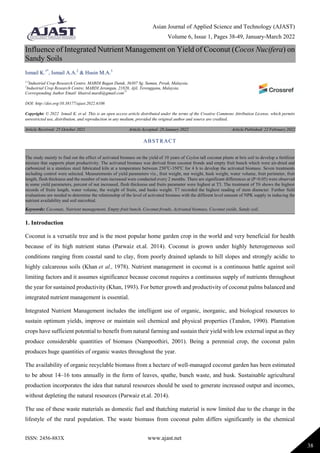 Asian Journal of Applied Science and Technology (AJAST)
Volume 6, Issue 1, Pages 38-49, January-March 2022
ISSN: 2456-883X www.ajast.net
38
Influence of Integrated Nutrient Management on Yield of Coconut (Cocos Nucifera) on
Sandy Soils
Ismail K.1*
, Ismail A.A.2
& Husin M.A.3
1,3
Industrial Crop Research Centre, MARDI Bagan Datuk, 36307 Sg. Sumun, Perak, Malaysia.
2
Industrial Crop Research Centre, MARDI Jerangau, 21820, Ajil, Terengganu, Malaysia.
Corresponding Author Email: khairol.mardi@gmail.com1*
DOI: http://doi.org/10.38177/ajast.2022.6106
Copyright: © 2022 Ismail K. et al. This is an open access article distributed under the terms of the Creative Commons Attribution License, which permits
unrestricted use, distribution, and reproduction in any medium, provided the original author and source are credited.
Article Received: 25 October 2021 Article Accepted: 28 January 2022 Article Published: 22 February 2022
1. Introduction
Coconut is a versatile tree and is the most popular home garden crop in the world and very beneficial for health
because of its high nutrient status (Parwaiz et.al. 2014). Coconut is grown under highly heterogeneous soil
conditions ranging from coastal sand to clay, from poorly drained uplands to hill slopes and strongly acidic to
highly calcareous soils (Khan et al., 1978). Nutrient management in coconut is a continuous battle against soil
limiting factors and it assumes significance because coconut requires a continuous supply of nutrients throughout
the year for sustained productivity (Khan, 1993). For better growth and productivity of coconut palms balanced and
integrated nutrient management is essential.
Integrated Nutrient Management includes the intelligent use of organic, inorganic, and biological resources to
sustain optimum yields, improve or maintain soil chemical and physical properties (Tandon, 1990). Plantation
crops have sufficient potential to benefit from natural farming and sustain their yield with low external input as they
produce considerable quantities of biomass (Nampoothiri, 2001). Being a perennial crop, the coconut palm
produces huge quantities of organic wastes throughout the year.
The availability of organic recyclable biomass from a hectare of well-managed coconut garden has been estimated
to be about 14–16 tons annually in the form of leaves, spathe, bunch waste, and husk. Sustainable agricultural
production incorporates the idea that natural resources should be used to generate increased output and incomes,
without depleting the natural resources (Parwaiz et.al. 2014).
The use of these waste materials as domestic fuel and thatching material is now limited due to the change in the
lifestyle of the rural population. The waste biomass from coconut palm differs significantly in the chemical
ABSTRACT
The study mainly to find out the effect of activated biomass on the yield of 10 years of Ceylon tall coconut plants at bris soil to develop a fertilizer
mixture that supports plant productivity. The activated biomass was derived from coconut fronds and empty fruit bunch which were air-dried and
carbonized in a stainless steel fabricated kiln at a temperature between 250o
C-350o
C for 4 h to develop the activated biomass. Seven treatments
including control were selected. Measurements of yield parameters viz., fruit weight, nut weight, husk weight, water volume, fruit perimeter, fruit
length, flesh thickness and the number of nuts increased were conducted every 2 months. There are significant differences at (P<0.05) were observed
in some yield parameters, percent of nut increased, flesh thickness and fruits parameter were highest at T3. The treatment of T6 shows the highest
records of fruits length, water volume, the weight of fruits, and husks weight. T7 recorded the highest reading of stem diameter. Further field
evaluations are needed to determine the relationship of the level of activated biomass with the different level amount of NPK supply in inducing the
nutrient availability and soil microbial.
Keywords: Coconuts, Nutrient management, Empty fruit bunch, Coconut fronds, Activated biomass, Coconut yields, Sandy soil.
 