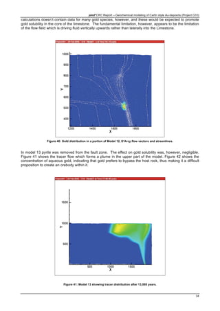 pmd*CRC Report – Geochemical modeling of Carlin style Au-deposits (Project G10)
34
calculations doesn’t contain data for many gold species, however, and these would be expected to promote
gold solubility in the core of the limestone. The fundamental limitation, however, appears to be the limitation
of the flow field which is driving fluid vertically upwards rather than laterally into the Limestone.
Figure 40: Gold distribution in a portion of Model 12, D’Arcy flow vectors and streamlines.
In model 13 pyrite was removed from the fault zone. The effect on gold solubility was, however, negligible.
Figure 41 shows the tracer flow which forms a plume in the upper part of the model. Figure 42 shows the
concentration of aqueous gold, indicating that gold prefers to bypass the host rock, thus making it a difficult
proposition to create an orebody within it.
Figure 41: Model 13 showing tracer distribution after 13,000 years.
 