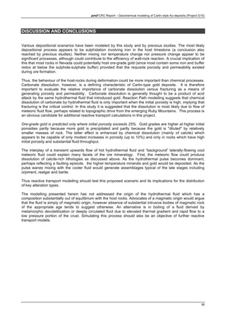 pmd*CRC Report – Geochemical modeling of Carlin style Au-deposits (Project G10)
36
DISCUSSION AND CONCLUSIONS
Various depositional scenarios have been modeled by this study and by previous studies. The most likely
depositional process appears to be sulphidation involving iron in the host limestone (a conclusion also
reached by previous studies). Neither mixing nor temperature change nor pressure change appear to be
significant processes, although could contribute to the efficiency of wall-rock reaction. A crucial implication of
this that most rocks in Nevada could potentially host ore-grade gold (since most contain some iron and buffer
redox at below the sulphide-sulphate buffer) provided that the requisite porosity and permeability existed
during ore formation.
Thus, the behaviour of the host-rocks during deformation could be more important than chemical processes.
Carbonate dissolution, however, is a defining characteristic of Carlin-type gold deposits. It is therefore
important to evaluate the relative importance of carbonate dissolution versus fracturing as a means of
generating porosity and permeability. Carbonate dissolution is generally thought to be a product of acid
attack by the same hydrothermal fluid that introduced gold. Reaction Path modelling suggests that chemical
dissolution of carbonate by hydrothermal fluid is only important when the initial porosity is high, implying that
fracturing is the critical control. In this study it is suggested that the dissolution is most likely due to flow of
meteoric fluid flow, perhaps related to topographic drive from the emerging Ruby Mountains. This process is
an obvious candidate for additional reactive transport calculations in this project.
Ore-grade gold is predicted only where initial porosity exceeds 25%. Gold grades are higher at higher initial
porosities partly because more gold is precipitated and partly because the gold is "diluted" by relatively
smaller masses of rock. The latter effect is enhanced by chemical dissolution (mainly of calcite) which
appears to be capable of only modest increases in porosity (up to 10%) and only in rocks which have high
initial porosity and substantial fluid throughput.
The interplay of a transient upwards flow of hot hydrothermal fluid and “background” laterally-flowing cool
meteoric fluid could explain many facets of the ore mineralogy. First, the meteoric flow could produce
dissolution of calcite-rich lithologies as discussed above. As the hydrothermal pulse becomes dominant,
perhaps reflecting a faulting episode, the higher temperature minerals and gold would be deposited. As the
pulse wanes mixing with the cooler fluid would generate assemblages typical of the late stages including
orpiment, realgar and barite.
Thus reactive transport modelling should test this proposed scenario and its implications for the distribution
of key alteration types.
The modelling presented herein has not addressed the origin of the hydrothermal fluid which has a
composition substantially out of equilibrium with the host rocks. Advocates of a magmatic origin would argue
that the fluid is simply of magmatic origin, however absence of substantial intrusive bodies of magmatic rock
of the appropriate age tends to suggest otherwise. An alternative is in boiling of a fluid derived by
metamorphic devolatilization or deeply circulated fluid due to elevated thermal gradient and rapid flow to a
low pressure portion of the crust. Simulating this process should also be an objective of further reactive
transport models.
 