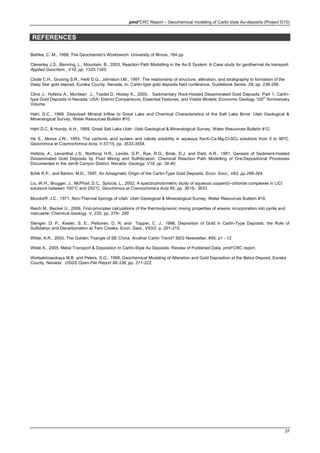 pmd*CRC Report – Geochemical modeling of Carlin style Au-deposits (Project G10)
37
REFERENCES
Bethke, C. M., 1998, The Geochemist’s Workbench: University of Illinois, 184 pp.
Cleverley J.S., Benning, L., Mountain, B., 2003, Reaction Path Modelling in the As-S System: A Case study for geothermal As transport:
Applied Geochem., V18, pp. 1325-1345.
Clode C.H., Grusing S.R., Heitt D.G., Johnston I.M., 1997, The relationship of structure, alteration, and stratigraphy to formation of the
Deep Star gold deposit, Eureka County, Nevada. In: Carlin-type gold deposits field conference. Guidebook Series. 28; pp. 239-256.
Cline J., Hofstra A., Muntean J., Tosdal D, Hickey K., 2005, . Sedimentary Rock-Hosted Disseminated Gold Deposits: Part 1, Carlin-
type Gold Deposits in Nevada, USA: District Comparisons, Essential Features, and Viable Models: Economic Geology 100
th
Anniversary
Volume.
Hahl, D.C., 1969, Dissolved Mineral Inflow to Great Lake and Chemical Characteristics of the Salt Lake Brine: Utah Geological &
Mineralogical Survey, Water Resources Bulletin #10.
Hahl D.C, & Hundy, A.H., 1969, Great Salt Lake Utah: Utah Geological & Mineralogical Survey, Water Resources Bulletin #12.
He S., Morse J.W., 1993, The carbonic acid system and calcite solubility in aqueous Na-K-Ca-Mg-Cl-SO4 solutions from 0 to 90ºC.
Geochimica et Cosmochimica Acta. V.57/15, pp. 3533-3554.
Hofstra, A., Leventhal J.S., Northrop H.R., Landis, G.P., Rye, R.O., Birak, D.J. and Dahl, A.R., 1991, Genesis of Sediment-Hosted
Disseminated Gold Deposits by Fluid Mixing and Sulfidization: Chemical Reaction Path Modelling of Ore-Depositional Processes
Documented in the Jerritt Canyon District, Nevada: Geology, V19, pp. 36-40.
Ilchik R.P., and Barton, M.D., 1997, An Amagmatic Origin of the Carlin-Type Gold Deposits: Econ. Geol., V92, pp.269-284.
Liu, W.H., Brugger, J., McPhail, D.C., Spiccia, L., 2002, A spectrophotometric study of aqueous copper(I)–chloride complexes in LiCl
solutions between 100°C and 250°C: Geochimica et Cosmochimica Acta 66, pp. 3615– 3633.
Mundorff, J.C., 1971, Non-Thermal Springs of Utah: Utah Geological & Mineralogical Survey, Water Resources Bulletin #16.
Reich M., Becker U., 2006, First-principles calculations of the thermodynamic mixing properties of arsenic incorporation into pyrite and
marcasite: Chemical Geology, V. 225, pp. 278– 290
Stenger, D. P., Kesler, S. E., Peltonen, D. R. and Tapper, C. J., 1998, Deposition of Gold in Carlin-Type Deposits: the Role of
Sulfidation and Decarbonation at Twin Creeks: Econ. Geol., V93/2, p. 201-215.
Wilde, A.R., 2003, The Golden Triangle of SE China: Another Carlin Trend? SEG Newsletter, #55, p1 - 12
Wilde A., 2005, Metal Transport & Deposition In Carlin-Style Au Deposits: Review of Published Data. pmd*CRC report.
Woitsekhowskaya M.B. and Peters, S.G., 1998, Geochemical Modeling of Alteration and Gold Deposition at the Betze Deposit, Eureka
County, Nevada: USGS Open-File Report 98-338, pp. 211-222.
 