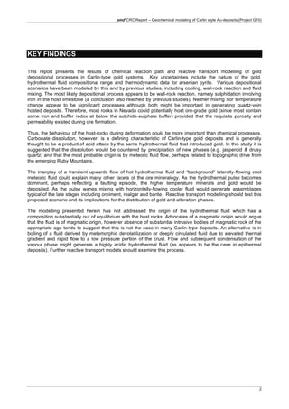 pmd*CRC Report – Geochemical modeling of Carlin style Au-deposits (Project G10)
2
KEY FINDINGS
This report presents the results of chemical reaction path and reactive transport modelling of gold
depositional processes in Carlin-type gold systems. Key uncertainties include the nature of the gold,
hydrothermal fluid compositional range and thermodynamic data for arsenian pyrite. Various depositional
scenarios have been modeled by this and by previous studies, including cooling, wall-rock reaction and fluid
mixing. The most likely depositional process appears to be wall-rock reaction, namely sulphidation involving
iron in the host limestone (a conclusion also reached by previous studies). Neither mixing nor temperature
change appear to be significant processes although both might be important in generating quartz-vein
hosted deposits. Therefore, most rocks in Nevada could potentially host ore-grade gold (since most contain
some iron and buffer redox at below the sulphide-sulphate buffer) provided that the requisite porosity and
permeability existed during ore formation.
Thus, the behaviour of the host-rocks during deformation could be more important than chemical processes.
Carbonate dissolution, however, is a defining characteristic of Carlin-type gold deposits and is generally
thought to be a product of acid attack by the same hydrothermal fluid that introduced gold. In this study it is
suggested that the dissolution would be countered by precipitation of new phases (e.g. jasperoid & drusy
quartz) and that the most probable origin is by meteoric fluid flow, perhaps related to topographic drive from
the emerging Ruby Mountains.
The interplay of a transient upwards flow of hot hydrothermal fluid and “background” laterally-flowing cool
meteoric fluid could explain many other facets of the ore mineralogy. As the hydrothermal pulse becomes
dominant, perhaps reflecting a faulting episode, the higher temperature minerals and gold would be
deposited. As the pulse wanes mixing with horizontally-flowing cooler fluid would generate assemblages
typical of the late stages including orpiment, realgar and barite. Reactive transport modelling should test this
proposed scenario and its implications for the distribution of gold and alteration phases.
The modelling presented herein has not addressed the origin of the hydrothermal fluid which has a
composition substantially out of equilibrium with the host rocks. Advocates of a magmatic origin would argue
that the fluid is of magmatic origin, however absence of substantial intrusive bodies of magmatic rock of the
appropriate age tends to suggest that this is not the case in many Carlin-type deposits. An alternative is in
boiling of a fluid derived by metamorphic devolatilization or deeply circulated fluid due to elevated thermal
gradient and rapid flow to a low pressure portion of the crust. Flow and subsequent condensation of the
vapour phase might generate a highly acidic hydrothermal fluid (as appears to be the case in epithermal
deposits). Further reactive transport models should examine this process.
 