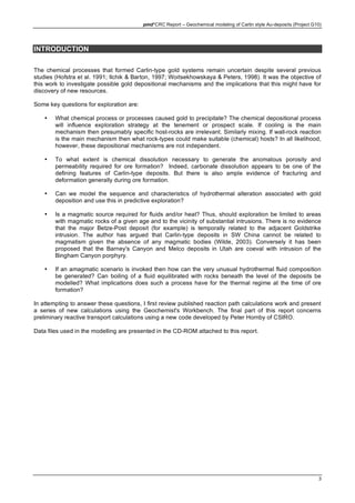 pmd*CRC Report – Geochemical modeling of Carlin style Au-deposits (Project G10)
3
INTRODUCTION
The chemical processes that formed Carlin-type gold systems remain uncertain despite several previous
studies (Hofstra et al. 1991; Ilchik & Barton, 1997; Woitsekhowskaya & Peters, 1998). It was the objective of
this work to investigate possible gold depositional mechanisms and the implications that this might have for
discovery of new resources.
Some key questions for exploration are:
• What chemical process or processes caused gold to precipitate? The chemical depositional process
will influence exploration strategy at the tenement or prospect scale. If cooling is the main
mechanism then presumably specific host-rocks are irrelevant. Similarly mixing. If wall-rock reaction
is the main mechanism then what rock-types could make suitable (chemical) hosts? In all likelihood,
however, these depositional mechanisms are not independent.
• To what extent is chemical dissolution necessary to generate the anomalous porosity and
permeability required for ore formation? Indeed, carbonate dissolution appears to be one of the
defining features of Carlin-type deposits. But there is also ample evidence of fracturing and
deformation generally during ore formation.
• Can we model the sequence and characteristics of hydrothermal alteration associated with gold
deposition and use this in predictive exploration?
• Is a magmatic source required for fluids and/or heat? Thus, should exploration be limited to areas
with magmatic rocks of a given age and to the vicinity of substantial intrusions. There is no evidence
that the major Betze-Post deposit (for example) is temporally related to the adjacent Goldstrike
intrusion. The author has argued that Carlin-type deposits in SW China cannot be related to
magmatism given the absence of any magmatic bodies (Wilde, 2003). Conversely it has been
proposed that the Barney's Canyon and Melco deposits in Utah are coeval with intrusion of the
Bingham Canyon porphyry.
• If an amagmatic scenario is invoked then how can the very unusual hydrothermal fluid composition
be generated? Can boiling of a fluid equilibrated with rocks beneath the level of the deposits be
modelled? What implications does such a process have for the thermal regime at the time of ore
formation?
In attempting to answer these questions, I first review published reaction path calculations work and present
a series of new calculations using the Geochemist's Workbench. The final part of this report concerns
preliminary reactive transport calculations using a new code developed by Peter Hornby of CSIRO.
Data files used in the modelling are presented in the CD-ROM attached to this report.
 