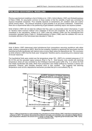 pmd*CRC Report – Geochemical modeling of Carlin style Au-deposits (Project G10)
4
PUBLISHED GEOCHEMICAL MODELLING
Previous geochemical modelling is that of Hofstra et al. (1991), Ilchik & Barton (1997) and Woitsekhowskaya
& Peters (1998). An assumption common to these studies is that the solubility of gold was controlled by
aqueous bisulphide complexes. Thus solubility depends on temperature, pH, oxidation state and sulphur
activity among others. The pressure sensitivity of gold solubility is as yet poorly understood. Furthermore,
there are no experimental data on the partitioning of gold between coexisting vapour and aqueous phases.
Ilchik & Barton (1997) did not state the software that they used, so presumably wrote it themselves. It used
an “iterative matrix inversion method” and a database of 39 ions and complexes. As, Sb and Hg were not
considered in the calculations. Hofstra et al. (1991) used the software Chiller and the hydrothermal fliud
composition tabulated below (Table 2). Woitsekhowskaya & Peters (1998) used the software HCh and an
incomplete definition of the fluid phase (also tabulated in Table 2).
COOLING
Ilchik & Barton (1997) determined initial hydrothermal fluid compositions assuming equilibrium with either
pelite, arkose or graywacke at 300ºC. Built into the modelling, therefore is apparently the assumption that the
hydrothermal fluids equilibrated with basinal rocks at some depth below the depositional site. The conclusion
by Ilchik & Barton (1997) that the fluids were "amagmatic" therefore seems unsurprising and a classical case
of circular reasoning!
The hypothetical fluids were cooled over the temperature range 150 – 250ºC at a constant pressures of 1.0
Kb 0.5 Kb and the saturated vapour pressure (Psat in Fig 1). Gold became more soluble with declining
temperature where pH was controlled by the K-feldspar-muscovite-quartz buffer (Fig. 1) or where the fluid
had initially equilibrated with pelite. When fluid composition was initially buffered by minerals in arkose and
greywacke, however, gold solubility remained more or less constant. This suggests that declining
temperature could not be a depositional mechanism provided that pH is rock-buffered (Fig. 2).
Figure 1: Effect of temperature on gold solubility from calculations by Ilchik & Barton (1997). Initial fluid compositions were
computed at 300ºC. The symbols represented three different rock types, and solubilities were calculated at slightly different
bulk compositions reflected in the amount of Fe in biotite or chlorite. MPH – magnetite-pyrite=hematite buffer. PPM – Pyrite-
pyrrhotite-magnetite buffer.
 