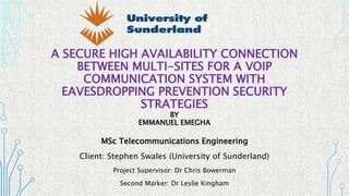 A SECURE HIGH AVAILABILITY CONNECTION
BETWEEN MULTI-SITES FOR A VOIP
COMMUNICATION SYSTEM WITH
EAVESDROPPING PREVENTION SECURITY
STRATEGIES
BY
EMMANUEL EMEGHA
MSc Telecommunications Engineering
Client: Stephen Swales (University of Sunderland)
Project Supervisor: Dr Chris Bowerman
Second Marker: Dr Leslie Kingham
1
 