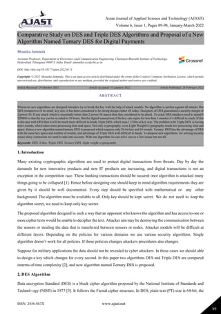 Asian Journal of Applied Science and Technology (AJAST)
Volume 6, Issue 1, Pages 89-98, January-March 2022
ISSN: 2456-883X www.ajast.net
89
Comparative Study on DES and Triple DES Algorithms and Proposal of a New
Algorithm Named Ternary DES for Digital Payments
Mounika Jammula
Assistant Professor, Department of Electronics and Communication Engineering, Chaitanya Bharathi Institute of Technology,
Hyderabad, Telangana-500075, India. Email: jmounika ece@cbit.ac.in
DOI: http://doi.org/10.38177/ajast.2022.6111
Copyright: © 2022 Mounika Jammula. This is an open access article distributed under the terms of the Creative Commons Attribution License, which permits
unrestricted use, distribution, and reproduction in any medium, provided the original author and source are credited.
Article Received: 29 October 2021 Article Accepted: 31 January 2022 Article Published: 28 February 2022
1. Introduction
Many existing cryptographic algorithms are used to protect digital transactions from threats. Day by day the
demands for new innovative products and new IT products are increasing, and digital transactions is not an
exception in the competition race. These banking transactions should be secured once algorithm is attacked many
things going to be collapsed [1]. Hence before designing one should keep in mind algorithm requirements they are
given by it should be well documented. Every step should be specified with mathematical or any other
background. The algorithm must be available to all. Only key should be kept secret. We do not need to keep the
algorithm secret, we need to keep only key secret.
The proposed algorithm designed in such a way that an opponent who knows the algorithm and has access to one or
more cipher texts would be unable to decipher the text. Attacker aim may be destroying the communication between
the sensors or stealing the data that is transferred between sensors or nodes. Attacker models will be difficult at
different layers. Depending on the policies for various domains we use various security algorithms. Single
algorithm doesn‟t work for all policies. If these policies changes attackers procedures also changes.
Suppose for military applications the data should not be revealed to cyber attackers. In these cases we should able
to design a key which changes for every second. In this paper two algorithms DES and Triple DES are compared
interms of time complexity [2], and new algorithm named Ternary DES is proposed.
2. DES Algorithm
Data encryption Standard (DES) is a block cipher algorithm proposed by the National Institute of Standards and
Technol- ogy (NIST) in 1977 [3]. It follows the Fiestal cipher structure. In DES, plain text (PT) size is 64-bit, the
ABSTRACT
Whenever new algorithms are designed intruders try to break the key with the help of attack models. No algorithm is perfect against all attacks. But
DES irrespective of its small key size, it has been considered to be strong design cipher till today. Designers of DES guaranteed a security margin of
2 power 56. If any attack which is essentially better than 2 power 56 search then that considered to be attack. To crack DES attackers need to spend $
220000 so that the key can be revealed in 56 hours. But for digital transactions if the key can expire for less than 5 minutes it‟s difficult to crack. If this
is the case with DES then it will be much more difficult to break Triple DES, which uses 112 bits of key size. The problem with Triple DES is having
more rounds, which takes more processing time and space. Not only cryptography, even Light Weight Cryptography needs low processing time and
space. Hence a new algorithm named ternary DES is proposed which requires only 56-bit key and 16 rounds. Ternary DES has the advantage of DES
with the same key space and number of rounds, and advantage of Triple DES with difficult to break. To propose new algorithms for solving security
issues many constraints we need to take into account. With one algorithm we can solve one or a few issues but not all.
Keywords: DES, S-Box, Triple DES, Ternary DES, Light weight cryptography.
 