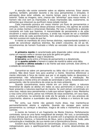 A atenção não existe somente sobre os objetos externos. Estar atento
significa, também, perceber durante o dia seus pensamentos e emoções. A
percepção deve estar voltada, ao mesmo tempo, para si mesmo e para o
exterior. Todas as imagens, sons, cheiros são "alimentos" para nossa mente. O
homem não vive sem as impressões. E essas impressões são, exatamente, os
alimentos que intoxicam ou purificam nosso estado mental.
Cada impressão provoca em nosso interior um fluxo de pensamentos e
emoções. Como conseqüência desse processo mecânico, nós agimos de acordo
com as ondas mentais e emocionais liberadas. Por isso, é importante a atenção
constante em tudo que fazemos. A mecanicidade do pensamento e da ação
encobrem a nossa verdadeira natureza, e ainda nos impede de ver a realidade
existente atrás de cada acontecimento. Sem atenção e concentração o homem
não tem sucesso em nada do que faz.
A mente se manifesta de cinco formas distintas, representando também o
poder de concretizar objetivos distintos. Na ordem crescente, do 10 ao 50,
encontraremos do homem frustrado e infeliz ao vencedor cheio de sucesso na
vida.
A primeira mente é caracterizada pela dispersão sobre várias coisas. É
como um macaco velho e raivoso que pula de galho em galho.
A segunda mente é vaga e desatenta.
A terceira vacila entre a firmeza de pensamento e a desatenção.
Já no quarto estado o homem é capaz de mantê-la sobre uma idéia.
O quinto e último estado é o da mente sob total controle. Este último, é
o estado de concentração.
Concentrar-se sobre um pensamento ou idéia não é criar tensão em seu
cérebro. Não deve haver luta para acalmar a mente. Devemos diferenciar a
mente silenciada à força da mente que por si só esgota todos os devaneios e
pensamentos não relacionados com. a concentração e meditação. Na
concentração a mente entra em estado de serenidade e calma. Estabilizada num
pensamento, não há consciência do corpo ou do meio ambiente.
Quando concentramos nossa mente em um único objeto, a natureza
fenomenal do objeto se desfaz em todos os seus pormenores e começa a se
fazer presente a natureza espiritual do mesmo. Se você estiver concentrado em
uma rosa, reduza seus pensamentos a tudo que estiver ligado à rosa. Mantenha
a rosa como único tema; pense nas milhares de rosas existentes, em seus tipos,
cores, e perfumes; na semente de onde ela foi gerada e em seu processo de
crescimento; observe a suavidades das pétalas, a beleza e a textura de suas
folhas,
Por certo, sua mente não gostará muito disso, mas mantenha-se
permanentemente atento e vigilante. Quando ela escapar para outros
pensamentos ou começar a devanear, traga-a de volta e mantenha-a sob seu
controle.
A mente do homem é um fragmento da Mente Cósmica. Perfeitamente
controlada, torna-se uma fonte inesgotável de energia. Por isso, a concentração
produz energia que dia-a-dia aumenta de acordo com o progresso do estudante.
A Consciência Cósmica, a Consciência de Deus, será o resultado da fusão, pela
concentração e meditação, de sua mente com a Omnisciência Divina.
Existem duas formas básicas de concentração: ativa e passiva. Ambas são
indispensáveis para o aperfeiçoamento espiritual, e serão desenvolvidas de
acordo
 