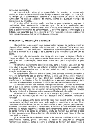 com a sua dedicação.
A concentração ativa é a capacidade de manter o pensamento
ininterruptamente sobre uma simples imagem mental, um objeto ou uma ação
no tempo. Já a concentração passiva é a capacidade de entrar no vazio
iluminador, no silêncio absoluto da mente, isento de qualquer vestígio de
pensamento ou emoção.
É muito difícil separar onde termina a concentração e começa a
meditação. Mas, certamente, sabemos que não existe meditação sem
concentração. Por isso daremos exercícios práticos, numa seqüência adequada,
para o desenvolvimento da concentração. O que virá depois, a meditação e o
êxtase, são assuntos que você mesmo deverá vivenciar, somente alcançáveis
caso haja êxito no aperfeiçoamento da concentração.
PENSAMENTO, IMAGINAÇÃO E VONTADE
Os cientistas já desenvolveram instrumentos capazes de captar e medir as
ultra-sensíveis ondas emitidas pelo pensamento. No estado Theta, essa força
chega a medir 100 mil eletrovolts. Certamente, todo esse poder de nada vale
quando o homem não é capaz de sustentá-lo pela concentração em um só
ponto.
As ondas do pensamento são capaz de atravessar o espaço infinito e
chegar ao objeto de nossa concentração. O pensamento, para chegar ao mais
alto grau de concentração, deve estar sustentado pela imaginação e pela
vontade.
O homem é exatamente aquilo que criou para si mesmo. Cada um de nós
tem, vive e pensa conforme as atitudes mentais edificadas no passado. Nós
somos o fruto de nosso fracasso ou sucesso, não importando em qual campo de
atuação venhamos a agir.
O pensamento deve ser claro e lúcido, pois aqueles que desconhecem a
força do pensamento são as piores vítimas, já que são vitimas de si mesmos.
Combater a si mesmo é a mais difícil das tarefas. Diariamente devemos
aprofundar a meditação, a fim de descobrirmos a verdade sobre nossa própria
natureza. Caso contrário, viveremos iludidos sobre o que realmente somos.
A auto-ilusão é um dos maiores inimigos do homem. Quando acreditamos
ser o que não somos, quando cultivamos pensamentos deformados e irreais,
acabamos também por nos deformar completamente, pois o sistema nervoso
não sabe distinguir a diferença entre uma experiência real e ilusória.
O pensamento é como a semente: uma vez que a jogamos no solo mental,
por força da manifestação de vida ela desejará brotar, crescer, florescer e
frutificar.
A árvore proveniente dessa semente nada mais gerará senão os frutos do
pensamento original, ou seja, pelo fruto podereis conhecer a árvore. Pelas
pequenas atitudes de um homem podereis conhecer seus grandes pensamentos.
Podemos comparar, também, o pensamento a um imã: atrairá vibrações afins às
emitidas. As forças negativas atraídas pelo pensamento denso ficarão aderidas
ao corpo mental e ao corpo de emoções. Infeliz do homem que carrega o peso
de seus pensamentos! Com o tempo, não prestará para mais nada, a não ser
para fertilizar a terra.
Já a companhia de um homem santo e de pessoas positivas, o cultivo dos
pensamentos nobres, puros, elevados, o hábito de procurar as emoções
harmoniosas, serenas, belas e, enfim, o esforço do homem em desenvolver o
 