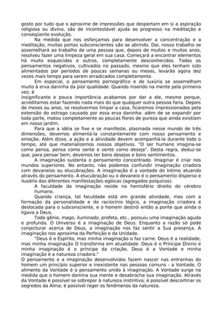 gosto por tudo que o aproxime de impressões que despertam em si a aspiração
religiosa ou divina, são de incontestável ajuda ao progresso na meditação e
conseqüente evolução.
Na medida que nos esforçamos para desenvolver a concentração e a
meditação, muitas portas subconscientes vão se abrindo. Dai, nosso trabalho se
assemelhará ao trabalho de uma pessoa que, depois de muitos e muitos anos,
resolveu fazer uma limpeza geral em sua casa. Começará a encontrar elementos
há muito esquecidos e outros, completamente desconhecidos. Todos os
pensamentos negativos, cultivados no passado, mesmo que eles tenham sido
alimentados por períodos de poucas semanas ou meses, levarão agora dez
vezes mais tempo para serem erradicados completamente.
Em especial, o pensamento pornográfico e de luxúria se assemelham
muito à erva daninha da pior qualidade. Quando inserido na mente pela primeira
vez, é
insignificante e pouca importância acabamos por dar a ele, mesmo porque,
acreditamos estar fazendo nada mais do que qualquer outra pessoa faria. Depois
de meses ou anos, se resolvermos limpar a casa, ficaremos impressionados pela
extensão do estrago causado por essa erva daninha: além de se expandir por
toda parte, matou completamente as poucas flores de pureza que ainda existiam
em nosso jardim.
Para que a idéia se fixe e se manifeste, plasmada nesse mundo de três
dimensões, devemos alimentá-la constantemente com nosso pensamento e
emoção. Além disso, a ação e a atividade devem acompanhá-la durante todo o
tempo, até que materializemos nossos objetivos. "O ser humano imagina-se
como pensa, pensa como sente e sente como deseja". Desta regra, deduz-se
que, para pensar bem, devemos ter bons desejos e bons sentimentos.
A imaginação sustenta o pensamento concentrado. Imaginar é criar nos
mundos superiores. No entanto, não podemos confundir imaginação criadora
com devaneios ou elucubrações. A imaginação é a vontade do Intimo atuando
através do pensamento. A elucubração ou o devaneio é o pensamento disperso e
ilusório das diferentes manifestações egóicas (agregados psíquicos).
A faculdade da imaginação reside no hemisfério direito do cérebro
humano.
Quando criança, tal faculdade está em grande atividade, mas com a
formação da personalidade e do raciocínio lógico, a imaginação criadora é
deslocada para o subconsciente, e o homem destrói então a ponte que ainda o
ligava a Deus.
Todo gênio, mago, iluminado, profeta, etc., possuiu uma imaginação aguda
e profunda. O Universo é a imaginação de Deus. Enquanto a razão só pode
conjecturar acerca de Deus, a imaginação nos faz sentir a Sua presença. A
imaginação nos aproxima da Perfeição e da Unidade.
"Deus é o Espírito, mas minha imaginação o faz carne. Deus é a realidade,
mas minha imaginação O transforma em atualidade. Deus é o Príncipe Divino e
minha imaginação é o príncipe da criação. Deus é a Vontade e minha
imaginação é a natureza criadora."
O pensamento e a imaginação desenvolvidos fazem nascer nas entranhas do
homem um princípio superior e inexistente nas pessoas comuns - a Vontade, O
alimento da Vontade é o pensamento unido à imaginação. A Vontade surge na
medida que o homem domina sua mente e desabrocha sua imaginação. Através
da Vontade é possível se sobrepor à natureza instintiva; é possível descortinar os
segredos da Alma; é possível reger os fenômenos da natureza.
 
