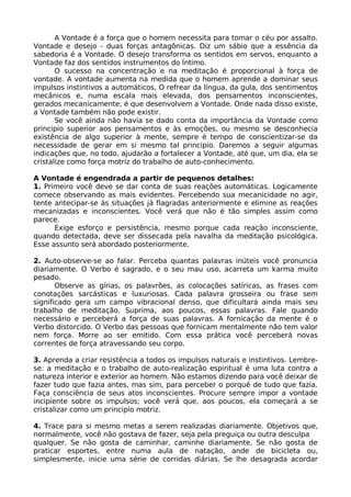 A Vontade é a força que o homem necessita para tomar o céu por assalto.
Vontade e desejo - duas forças antagônicas. Diz um sábio que a essência da
sabedoria é a Vontade. O desejo transforma os sentidos em servos, enquanto a
Vontade faz dos sentidos instrumentos do Íntimo.
O sucesso na concentração e na meditação é proporcional à força de
vontade. A vontade aumenta na medida que o homem aprende a dominar seus
impulsos instintivos a automáticos, O refrear da língua, da gula, dos sentimentos
mecânicos e, numa escala mais elevada, dos pensamentos inconscientes,
gerados mecanicamente, é que desenvolvem a Vontade. Onde nada disso existe,
a Vontade também não pode existir.
Se você ainda não havia se dado conta da importância da Vontade como
principio superior aos pensamentos e às emoções, ou mesmo se desconhecia
existência de algo superior à mente, sempre é tempo de conscientizar-se da
necessidade de gerar em si mesmo tal principio. Daremos a seguir algumas
indicações que, no todo, ajudarão a fortalecer a Vontade, até que, um dia, ela se
cristalize como força motriz do trabalho de auto-conhecimento.
A Vontade é engendrada a partir de pequenos detalhes:
1. Primeiro você deve se dar conta de suas reações automáticas. Logicamente
comece observando as mais evidentes. Percebendo sua mecanicidade no agir,
tente antecipar-se ás situações já flagradas anteriormente e elimine as reações
mecanizadas e inconscientes. Você verá que não é tão simples assim como
parece.
Exige esforço e persistência, mesmo porque cada reação inconsciente,
quando detectada, deve ser dissecada pela navalha da meditação psicológica.
Esse assunto será abordado posteriormente.
2. Auto-observe-se ao falar. Perceba quantas palavras inúteis você pronuncia
diariamente. O Verbo é sagrado, e o seu mau uso, acarreta um karma muito
pesado.
Observe as gírias, os palavrões, as colocações satíricas, as frases com
conotações sarcásticas e luxuriosas. Cada palavra grosseira ou frase sem
significado gera um campo vibracional denso, que dificultará ainda mais seu
trabalho de meditação. Suprima, aos poucos, essas palavras. Fale quando
necessário e perceberá a força de suas palavras. A fornicação da mente é o
Verbo distorcido. O Verbo das pessoas que fornicam mentalmente não tem valor
nem força. Morre ao ser emitido. Com essa prática você perceberá novas
correntes de força atravessando seu corpo.
3. Aprenda a criar resistência a todos os impulsos naturais e instintivos. Lembre-
se: a meditação e o trabalho de auto-realização espiritual é uma luta contra a
natureza interior e exterior ao homem. Não estamos dizendo para você deixar de
fazer tudo que fazia antes, mas sim, para perceber o porquê de tudo que fazia.
Faça consciência de seus atos inconscientes. Procure sempre impor a vontade
incipiente sobre os impulsos; você verá que, aos poucos, ela começará a se
cristalizar como um principio motriz.
4. Trace para si mesmo metas a serem realizadas diariamente. Objetivos que,
normalmente, você não gostava de fazer, seja pela preguiça ou outra desculpa
qualquer. Se não gosta de caminhar, caminhe diariamente. Se não gosta de
praticar esportes, entre numa aula de natação, ande de bicicleta ou,
simplesmente, inicie uma série de corridas diárias. Se lhe desagrada acordar
 