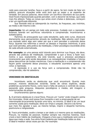 cedo para executar tarefas, faça-o a partir de agora. Se tem medo de falar em
público, procure situações onde você terá que se expor e se exponha de
verdade. Em poucas palavras, deve existir um sacrifício voluntário de sua parte.
Você ficará impressionado quando perceber, com o decorrer do tempo, que nada
mais lhe afetará. Todas as coisas que antes eram chatas e dolorosas, começam
a ter um significado diferente.
Sua Vontade está se sobrepondo às manhas, às fraquezas, aos instintos,
ao medo e até mesmo à dor.
Importante: há um perigo em todo este processo. Cuidado com a repressão.
Estamos falando em sacrifícios voluntários e compreensão. Incentivamos a
autodisciplina.
Partimos do pressuposto que cada estudante, após este curso, dissecará
diariamente seus pensamentos através da meditação. Não adianta você impor
sua vontade sobre algo sem saber por que e sem perceber a extensão dessa
força. Quando nos referimos a vencer os desejos e impulsos instintivos, é para
que você perceba, pela prática da meditação, o fator psicológico escondido atrás
de cada atitude externalizada.
Por exemplo: se uma pessoa está lutando para dominar sua língua, ela deve,
através das práticas de meditação, compreender o que a levou a fazer isso.
Contra o que, exatamente, ela está lutando, qual o processo psicológico
inconsciente que está sendo desvelado e as conseqüências imediatas e futuras
desse descortinar de ilusões mecânicas. Caso a meditação e a compreensão não
façam parte constante desse processo, o estudante acarretará apenas uma
coisa: a repressão.
A repressão é o uso da força sem a compreensão. Onde não há
compreensão, não há sabedoria.
VENCENDO OS OBSTÁCULOS
Incontáveis serão os obstáculos que você encontrará. Quanto mais
avançar, maiores obstáculos existirão. Serão de várias espécies, desde
problemas puramente físicos, como local e falta de postura e controle do corpo,
passando pela preguiça, bloqueios psicológicos e medos, até imagens e
exteriorizações da psique.
Enumeraremos apenas alguns:
1. O primeiro obstáculo é o local físico. Procure um "canto" onde ninguém venha
lhe incomodar. Onde você possa ficar tranqüilo e sem a preocupação de ser
interrompido bruscamente durante uma hora, no mínimo. O ideal é ter um local
somente usado para meditação. Deve ser limpo e arejado. Decore-o da forma
que mais lhe agradar e que, ao mesmo tempo, inspire e desperte harmonia,
positivismo e religiosidade.
2. Trace prioridades, avalie o tempo a ser dado a si mesmo para as meditações.
Procure, na medida do possível, meditar sempre nos mesmos horários. Você
criará o bom hábito da meditação. Chegará a hora que a meditação será como a
água que mata a sede. Sua alma ficará sedenta por meditação todos os dias.
O ideal é meditar várias vezes por dia. Por exemplo:
 