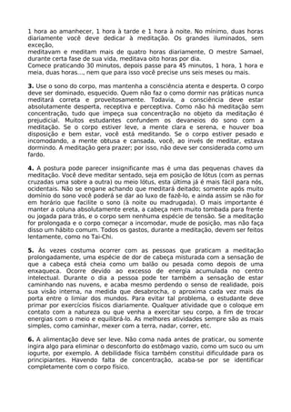 1 hora ao amanhecer, 1 hora à tarde e 1 hora à noite. No mínimo, duas horas
diariamente você deve dedicar à meditação. Os grandes iluminados, sem
exceção,
meditavam e meditam mais de quatro horas diariamente, O mestre Samael,
durante certa fase de sua vida, meditava oito horas por dia.
Comece praticando 30 minutos, depois passe para 45 minutos, 1 hora, 1 hora e
meia, duas horas..., nem que para isso você precise uns seis meses ou mais.
3. Use o sono do corpo, mas mantenha a consciência atenta e desperta. O corpo
deve ser dominado, esquecido. Quem não faz o como dormir nas práticas nunca
meditará correta e proveitosamente. Todavia, a consciência deve estar
absolutamente desperta, receptiva e perceptiva. Como não há meditação sem
concentração, tudo que impeça sua concentração no objeto da meditação é
prejudicial. Muitos estudantes confundem os devaneios do sono com a
meditação. Se o corpo estiver leve, a mente clara e serena, e houver boa
disposição e bem estar, você está meditando. Se o corpo estiver pesado e
incomodando, a mente obtusa e cansada, você, ao invés de meditar, estava
dormindo. A meditação gera prazer; por isso, não deve ser considerada como um
fardo.
4. A postura pode parecer insignificante mas é uma das pequenas chaves da
meditação. Você deve meditar sentado, seja em posição de Iótus (com as pernas
cruzadas uma sobre a outra) ou meio lótus, esta última já é mais fácil para nós,
ocidentais. Não se engane achando que meditará deitado; somente após muito
domínio do sono você poderá se dar ao luxo de fazê-lo, e ainda assim se não for
em horário que facilite o sono (à noite ou madrugada). O mais importante é
manter a coluna absolutamente ereta, a cabeça nem muito tombada para frente
ou jogada para trás, e o corpo sem nenhuma espécie de tensão. Se a meditação
for prolongada e o corpo começar a incomodar, mude de posição, mas não faça
disso um hábito comum. Todos os gastos, durante a meditação, devem ser feitos
lentamente, como no Tai-Chi.
5. Às vezes costuma ocorrer com as pessoas que praticam a meditação
prolongadamente, uma espécie de dor de cabeça misturada com a sensação de
que a cabeça está cheia como um balão ou pesada como depois de uma
enxaqueca. Ocorre devido ao excesso de energia acumulada no centro
intelectual. Durante o dia a pessoa pode ter também a sensação de estar
caminhando nas nuvens, e acaba mesmo perdendo o senso de realidade, pois
sua visão interna, na medida que desabrocha, o aproxima cada vez mais da
porta entre o limiar dos mundos. Para evitar tal problema, o estudante deve
primar por exercícios físicos diariamente. Qualquer atividade que o coloque em
contato com a natureza ou que venha a exercitar seu corpo, a fim de trocar
energias com o meio e equilibrá-lo. As melhores atividades sempre são as mais
simples, como caminhar, mexer com a terra, nadar, correr, etc.
6. A alimentação deve ser leve. Não coma nada antes de praticar, ou somente
ingira algo para eliminar o desconforto do estômago vazio, como um suco ou um
iogurte, por exemplo. A debilidade física também constitui dificuldade para os
principiantes. Havendo falta de concentração, acaba-se por se identificar
completamente com o corpo físico.
 