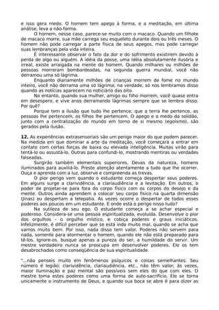 e isso gera medo. O homem tem apego à forma, e a meditação, em última
análise, leva a não-forma.
O homem, nesse caso, parece-se muito com o macaco. Quando um filhote
de macaco morre, sua mãe carrega seu esqueleto durante dois ou três meses. O
homem não pode carregar a parte física de seus apegos, mas pode carregar
suas lembranças pela vida inteira.
É interessante observar o fato da dor e do sofrimento existirem devido à
perda de algo ou alguém. A idéia da posse, uma idéia absolutamente ilusória e
irreal, existe arraigada na mente do homem. Quando milhares ou milhões de
pessoas morreram bombardeadas, na segunda guerra mundial, você não
derramou uma só lágrima.
Enquanto diariamente milhões de crianças morrem de fome no mundo
inteiro, você não derrama uma só lágrima; na verdade, só nos lembramos disso
quando as notícias aparecem no noticiário das oito.
No entanto, quando sua mulher, amigo ou filho morrem, você quase entra
em desespero, e vive anos derramando lágrimas sempre que se lembra disso.
Por quê?
Porque tem a ilusão que tudo lhe pertence; que a terra lhe pertence, as
pessoas lhe pertencem, os filhos lhe pertencem. O apego e o medo da solidão,
junto com a centralização do mundo em torno de si mesmo (egoísmo), são
gerados pela ilusão.
12. As experiências extrasensoriais são um perigo maior do que podem parecer.
Na medida em que dominar a arte da meditação, você começará a entrar em
contato com certas forças de baixa ou elevada inteligência. Muitas virão para
tentá-lo ou assustá-lo. Outras para confundi-lo, mostrando mentiras ou verdades
falseadas.
Surgirão também elementais superiores, Devas da natureza, homens
iluminados para auxiliá-lo. Preste atenção atentamente a tudo que lhe ocorrer.
Ouça e aprenda com a luz, observe e compreenda as trevas.
O pior perigo vem quando o estudante começa despertar seus poderes.
Em alguns surge a clarividência, a clariaudiência e a levitação. Em outros, o
poder de projetar-se para fora do corpo físico com os corpos do desejo e da
mente. Outros ainda aprendem a colocar seu corpo físico na quarta dimensão
(Jinas) ou despertam a telepatia. As vezes ocorre o despertar de todos esses
poderes aos poucos em um estudante. E onde está o perigo nisso tudo?
Na sutileza de seu ego. O estudante começa a se achar especial e
poderoso. Considera-se uma pessoa espiritualizada, evoluída. Desenvolve o pior
dos orgulhos - o orgulho místico, e cobiça poderes e graus iniciáticos.
Infelizmente, é difícil perceber que se está indo muito mal, quando se acha que
vamos muito bem. Por isso, nada disso tem valor. Poderes não servem para
nada, somente para atormentar o homem, quando ele não está preparado para
tê-los. Ignore-os, busque apenas a pureza do ser, a humildade do servir. Um
mestre verdadeiro nunca se preocupa em desenvolver poderes. Ele os tem
desabrochados como conseqüência de sua espiritualidade.
"...não penseis muito em fenômenos psíquicos e coisas semelhantes. Seu
número é legião; clarividência, clariaudiência, etc., não têm valor; às vezes,
maior iluminação e paz mental são possíveis sem eles do que com eles. O
mestre toma estes poderes como uma forma de auto-sacrifício. Ele se torna
unicamente o instrumento de Deus, e quando sua boca se abre é para dizer as
 