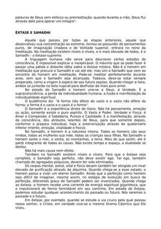 palavras de Deus sem esforço ou premeditação; quando levanta a mão, Deus flui
através dele para operar um milagre".
ÊXTASE E SAMADHI
Aquele que passou por todas as etapas anteriores, aquele que
desenvolveu sua concentração ao extremo, tornou-se possuidor de pensamentos
puros, de imaginação criadora e de Vontade superior, entrará no reino da
meditação. Na meditação existem níveis e níveis, e o mais elevado de todos, é o
Samadhi - o êxtase supremo.
A linguagem humana não serve para descrever certos estados de
consciência. É impossível explicar o inexplicável. O máximo que se pode fazer é
passar uma pálida e distante idéia sobre o êxtase místico. Não é o homem em
meditação que procura o Samadhi e vai até ele, mas sim o Samadhi que vem ao
encontro do homem em meditação. Pode-se meditar perfeitamente durante
anos, sem que o Samadhi seja alcançado. Todavia, deve-se estar sempre
preparado, como a virgem à espera de seu futuro esposo. Quando chegar a hora,
ambos se juntarão no leito nupcial para desfrutar do mais puro amor.
No estado de Samadhi o homem une-se a Deus, á Unidade. Ë a
supraconsciência, a perda da individualidade humana, a fusão e manifestação da
individualidade espiritual.
O buddhismo diz: "A forma não difere do vazio e o vazio não difere da
forma; a forma é o vazio e o vazio é a forma".
O Samadhi é a experiência direta do Vazio. Não há pensamento, emoção
ou ação; somente existe o puro espírito. O Vazio é Poder, Verdade e Força; é
Amor e Compaixão; é Sabedoria, Pureza e Castidade. E a manifestação, através
da consciência, dos atributos latentes de Deus, para que somente depois,
conforme o preparo individual, haja a exteriorização através do quaternário
inferior (mente, emoção, vitalidade e físico).
No Samadhi, o homem é a natureza inteira. Todos os homens são seus
irmãos, todas as mulheres sua mãe, todas as crianças seus filhos. No Samadhi o
homem sente o mar, o vento, as montanhas, a terra. Mais do que sentir, ele é
parte integrante de todas as coisas. Não existe tempo e espaço, a dualidade se
desfaz.
Não há mais causa nem efeito.
Também no Samadhi existem níveis e níveis. Para que o êxtase seja
completo, o Samadhi seja perfeito, não deve existir ego. Tal ego, também
chamado de agregados psíquicos, devem ter sido eliminados.
Os corpos mental, astral, vital e físico devem também ter atingido um nível
elevado de purificação através da alquimia. Quando chega-se a esse estado, o
homem passa a viver um eterno Samadhi. Ainda que a perfeição como homem
seja difícil de imaginar, mesmo assim, no estágio de evolução em busca da
perfeição, diferentes graus de Samadhi podem ser vivenciados. Quando chega
ao êxtase, o homem recebe uma corrente de energia espiritual gigantesca, que
o impulsionará de forma formidável em seu caminho. Em estado de êxtase,
podemos estudar qualquer acontecimento do passado ou futuro. Nós seremos o
passado e o futuro.
Em êxtase, por exemplo, quando se estuda a via crucis pela qual passou
nosso senhor, o Cristo, em verdade vive-se o mesmo Drama Cósmico que Ele
viveu.
 