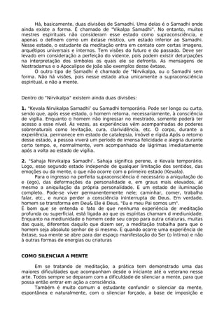 Há, basicamente, duas divisões de Samadhi. Uma delas é o Samadhi onde
ainda existe a forma. É chamado de "Vikalpa Samadhi". No entanto, muitos
mestres espirituais não consideram esse estado como supraconsciência, e
apenas o definem como um êxtase místico, um estado inferior ao Samadhi.
Nesse estado, o estudante da meditação entra em contato com certas imagens,
arquétipos universais e internos. Tem visões do futuro e do passado. Deve ser
levado em consideração a perfeição do vidente, pois podem existir deturpações
na interpretação dos simbolos os quais ele se defronta. As mensagens de
Nostradamus e o Apocalipse de João são exemplos desse êxtase.
O outro tipo de Samadhi é chamado de "Nirvikalpa, ou o Samadhi sem
forma. Não há visões, pois nesse estado atua unicamente a supraconsciência
espiritual, e não a mente.
Dentro do "Nirvikalpa" existem ainda duas divisões:
1. "Kevala Nirvikalpa Samadhi’ ou Samadhi temporário. Pode ser longo ou curto,
sendo que, após esse estado, o homem retorna, necessariamente, à consciência
de vigília. Enquanto o homem não ingressar no mestrado, somente poderá ter
acesso a esse nível. Ás vezes, as experiências vêm acompanhadas de poderes
sobrenaturais como levitação, cura, clarividência, etc. O corpo, durante a
experiência, permanece em estado de catalepsia, imóvel e rígida Após o retorno
desse estado, a pessoa viverá um período de imensa felicidade e alegria durante
certo tempo, e, normalmente, vem acompanhado de lágrimas imediatamente
após a volta ao estado de vigília.
2. "Sahaja Nirvikalpa Samadhi’. Sahaja significa perene, e Kevala temporário.
Logo, esse segundo estado independe de qualquer limitação dos sentidos, das
emoções ou da mente, o que não ocorre com o primeiro estado (Kevala).
Para o ingresso na perfeita supraconsciência é necessário a aniquilação do
e (ego), das deformações da personalidade e, em graus mais elevados, at
mesmo a aniquilação da própria personalidade. E um estado de iluminação
completo. Pode-se viver permanentemente nele; caminhar, comer, trabalha
falar, etc., e nunca perder a consciência ininterrupta de Deus. Em verdade,
homem se transforma em Deu& Ele é Deus. "Eu e meu Pai somos um".
É bom que se entenda o fato de que nenhuma experiência de meditação
profunda ou superficial, está ligada ao que os espíritas chamam d mediunidade.
Enquanto na mediunidade o homem cede seu corpo para outra criaturas, muitas
das quais, diferentes daquilo que dizem ser, a meditação trabalha para que o
homem seja absoluto senhor de si mesmo. E quando ocorre uma experiência de
êxtase, sua mente se abre para dar espaço manifestação do Ser (o Íntimo) e não
à outras formas de energias ou criaturas
COMO SILENCIAR A MENTE
Em se tratando de meditação, a prática tem demonstrado uma das
maiores dificuldades que acompanham desde o iniciante até o veterano nessa
arte. Todos sempre se deparam com a dificuldade de silenciar a mente, para que
possa então entrar em ação a consciência.
Também é muito comum o estudante confundir o silenciar da mente,
espontânea e naturalmente, com o silenciar forçado, a base de imposição e
 
