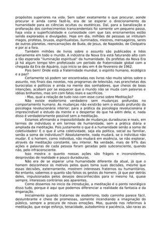 propósitos superiores na vida. Sem saber exatamente o que procurar, aonde
procurar e ainda como fazê-lo, era de se esperar o direcionamento da
humanidade para as ciências ocultas ou esotéricas. Daí, para a banalização e
profanação dos conhecimentos transcendentais foi somente um pequeno passo,
haja vista a superficialidade e curiosidade com que tais ensinamentos estão
sendo explorados e divulgados. Hoje em dia, milhões de pessoas se intitulam
magos, profetas, bruxos, espiritualistas, iluminados, mestres, mensageiros, seres
de outros planetas, reencarnações de Buda, de Jesus, de Napoleão, de Cleópatra
e por ai a fora.
Também milhões de livros sobre o assunto são publicados e lidos
diariamente em todo o mundo. A indústria da Nova Era está faturando alto com
a tão esperada "iluminação espiritual" da humanidade. Os profetas da Nova Era
já há algum tempo têm profetizado um período de fraternidade global com a
chegada da Era de Aquário, cujo início se deu em 4 de fevereiro de 1962.
Pois bem! Onde está a fraternidade mundial, o espírito humano, ecológico
e a paz?
Certamente só podem ser encontradas nos livros não muito sérios sobre o
assunto, nos finais das novelas, nos programas de televisão, nas pranchetas dos
burocratas e políticos e ainda na mente dos sonhadores, que cheios de boas
intenções, acabam por se esquecer que o mundo não se muda com palavras e
idéias brilhantes, mas sim com fatos reais e sacrifícios.
- Mas, qual a relação de tudo isso com esse curso sobre Meditação?
Não existe esoterismo verdadeiro sem mudanças profundas no
comportamento humano. As mudanças não existirão sem o estudo profundo da
psicologia revolucionária interior; para a prática da psicologia revolucionária é
imprescindível o estudo da mente e o despertar do que há além dela; e, nada
disso é verdadeiramente possível sem a meditação.
Estamos afirmando a impossibilidade de mudanças duradouras e reais, em
termos de indivíduos e em termos de humanidade, sem a prática diária e
ampliada da meditação. Pois justamente o que é a humanidade senão a soma de
coletividades! E o que é uma coletividade, seja ela política, social ou familiar,
senão a soma de indivíduos?! Absolutamente, nada mudará, se o indivíduo não
mudar. E o homem, como individuo, não mudará em essência, se não explorar,
através da meditação constante, seu interior. Na verdade, mais de 97% das
ações e palavras de cada pessoa foram geradas pelo subconsciente, quando
não, pelo infraconsciente.
Isso mostra o quanto nossas ações são frágeis e inconsistentes,
desprovidas de realidade e pouco duradouras.
Não era de se esperar uma humanidade diferente da atual, já que o
homem desconhece os motivos pelos quais toma suas decisões, mesmo que
essas decisões, externamente, mostrem interesses fraternos ou humanitários.
No entanto, sabemos o quanto são falsos os gestos do homem, já que por detrás
deles, impulsionados pelos desejos desconhecidos para si mesmo há, quase
sempre, interesses contrários aos aparentes.
Como dissemos no inicio da introdução, a meditação é o ponto nevrálgico
disso tudo, porque é aqui que podemos diferenciar a realidade da fantasia e da
enganação.
Inicialmente quando tratamos de esoterismo, todo caminho parece fácil,
deslumbrante e cheio de promessas, somente incendiando a imaginação do
público, sempre a procura de novas emoções. Mas, quando nos referimos à
meditação, que exige esforço, tenacidade, autodomínio e paciência, são raras as
 