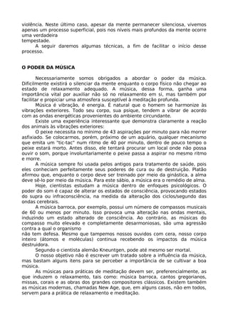 violência. Neste último caso, apesar da mente permanecer silenciosa, vivemos
apenas um processo superficial, pois nos níveis mais profundos da mente ocorre
uma verdadeira
tempestade.
A seguir daremos algumas técnicas, a fim de facilitar o início desse
processo.
O PODER DA MÚSICA
Necessariamente somos obrigados a abordar o poder da música.
Dificilmente existirá o silenciar da mente enquanto o corpo físico não chegar ao
estado de relaxamento adequado. A música, dessa forma, ganha uma
importância vital por auxiliar não só no relaxamento em si, mas também por
facilitar e propiciar uma atmosfera susceptível à meditação profunda.
Música é vibração, é energia. É natural que o homem se harmonize às
vibrações exteriores. Todo seu corpo, sua psique, tendem a vibrar de acordo
com as ondas energéticas provenientes do ambiente circundante.
Existe uma experiência interessante que demonstra claramente a reação
dos animais às vibrações exteriores:
O peixe necessita no mínimo de 43 aspirações por minuto para não morrer
asfixiado. Se colocarmos, porém, próximo de um aquário, qualquer mecanismo
que emita um "tic-tac" num ritmo de 40 por minuto, dentro de pouco tempo o
peixe estará morto. Antes disso, ele tentará procurar um local onde não possa
ouvir o som, porque involuntariamente o peixe passa a aspirar no mesmo ritmo
e morre.
A música sempre foi usada pelos antigos para tratamento de saúde, pois
eles conheciam perfeitamente seus poderes de cura ou de destruição. Platão
afirmou que, enquanto o corpo deve ser treinado por meio da ginástica, a alma
deve sê-lo por meio da música. Para este sábio, a música era o remédio de alma.
Hoje, cientistas estudam a música dentro de enfoques psicológicos. O
poder do som é capaz de alterar os estados de consciência, provocando estados
do supra ou infraconsciência, na medida da alteração dos ciclos/segundo das
ondas cerebrais.
A música barroca, por exemplo, possui um número de compassos musicais
de 60 ou menos por minuto. Isso provoca uma alteração nas ondas mentais,
induzindo um estado alterado de consciência. Ao contrário, as músicas do
compasso muito elevado e completamente desarmoniosas, são uma agressão
contra a qual o organismo
não tem defesa. Mesmo que tampemos nossos ouvidos com cera, nosso corpo
inteiro (átomos e moléculas) continua recebendo os impactos da música
destruidora.
Segundo o cientista alemão Kneuntgen, pode até mesmo ser mortal.
O nosso objetivo não é escrever um tratado sobre a influência da música,
mas bastam alguns itens para se perceber a importância de se cultivar a boa
música.
As músicas para práticas de meditação devem ser, preferencialmente, as
que induzem o relaxamento, tais como: música barroca, cantos gregorianos,
missas, corais e as obras dos grandes compositores clássicos. Existem também
as músicas modernas, chamadas New Age, que, em alguns casos, não em todos,
servem para a prática de relaxamento e meditação.
 