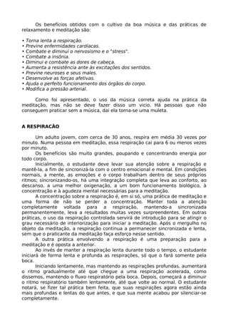 Os benefícios obtidos com o cultivo da boa música e das práticas de
relaxamento e meditação são:
• Torna lenta a respiração.
• Previne enfermidades cardíacas.
• Combate e diminui o nervosismo e o "stress".
• Combate a insônia.
• Diminui e combate as dores de cabeça.
• Aumenta a resistência ante às excitações dos sentidos.
• Previne neuroses e seus males.
• Desenvolve as forças afetivas.
• Ajuda o perfeito funcionamento dos órgãos do corpo.
• Modifica a pressão arterial.
Como foi apresentado, o uso da música correta ajuda na prática da
meditação, mas não se deve fazer disso um vicio. Há pessoas que não
conseguem praticar sem a música, dai ela torna-se uma muleta.
A RESPIRACÃO
Um adulto jovem, com cerca de 30 anos, respira em média 30 vezes por
minuto. Numa pessoa em meditação, essa respiração cai para 6 ou menos vezes
por minuto.
Os benefícios são muito grandes, poupando e concentrando energia por
todo corpo.
lnicialmente, o estudante deve levar sua atenção sobre a respiração e
mantê-la, a fim de sincronizá-la com o centro emocional e mental. Em condições
normais, a mente, as emoções e o corpo trabalham dentro de seus próprios
ritmos; sincronizando-os, há uma integração completa que leva ao conforto, ao
descanso, a uma melhor oxigenação, a um bom funcionamento biológico, à
concentração e à agudeza mental necessárias para a meditação.
A concentração sobre a respiração é, em si só, uma prática de meditação e
uma forma de não se perder a concentração. Manter toda a atenção
completamente voltada para a respiração, mantendo-a sincronizada
permanentemente, leva a resultados muitas vezes surpreendentes. Em outras
práticas, o uso da respiração controlada servirá de introdução para se atingir o
grau necessário de interiorização para iniciar a meditação. Após o mergulho no
objeto da meditação, a respiração continua a permanecer sincronizada e lenta,
sem que o praticante da meditação faça esforço nesse sentido.
A outra prática envolvendo a respiração é uma preparação para a
meditação e é oposta a anterior.
Ao invés de manter a respiração lenta durante todo o tempo, o estudante
iniciará de forma lenta e profunda as respirações, só que o fará somente pela
boca.
Iniciando lentamente, mas mantendo as respirações profundas, aumentará
o ritmo gradualmente até que chegue a uma respiração acelerada, como
dissemos, mantendo o fluxo respiratório pela boca. Depois, começará a diminuir
o ritmo respiratório também lentamente, até que volte ao normal. O estudante
notará, se fizer tal prática bem feita, que suas respirações agora estão ainda
mais profundas e lentas do que antes, e que sua mente acabou por silenciar-se
completamente.
 
