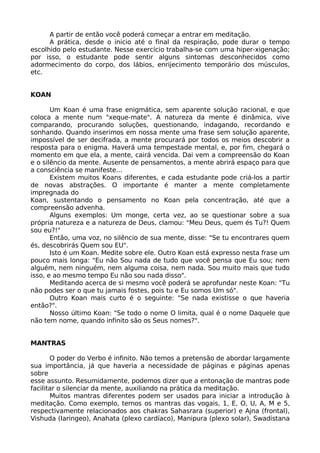 A partir de então você poderá começar a entrar em meditação.
A prática, desde o inicio até o final da respiração, pode durar o tempo
escolhido pelo estudante. Nesse exercício trabalha-se com uma hiper-xigenação;
por isso, o estudante pode sentir alguns sintomas desconhecidos como
adormecimento do corpo, dos lábios, enrijecimento temporário dos músculos,
etc.
KOAN
Um Koan é uma frase enigmática, sem aparente solução racional, e que
coloca a mente num "xeque-mate". A natureza da mente é dinâmica, vive
comparando, procurando soluções, questionando, indagando, recordando e
sonhando. Quando inserimos em nossa mente uma frase sem solução aparente,
impossível de ser decifrada, a mente procurará por todos os meios descobrir a
resposta para o enigma. Haverá uma tempestade mental, e, por fim, chegará o
momento em que ela, a mente, cairá vencida. Dai vem a compreensão do Koan
e o silêncio da mente. Ausente de pensamentos, a mente abrirá espaço para que
a consciência se manifeste...
Existem muitos Koans diferentes, e cada estudante pode criá-los a partir
de novas abstrações. O importante é manter a mente completamente
impregnada do
Koan, sustentando o pensamento no Koan pela concentração, até que a
compreensão advenha.
Alguns exemplos: Um monge, certa vez, ao se questionar sobre a sua
própria natureza e a natureza de Deus, clamou: "Meu Deus, quem és Tu?! Quem
sou eu?!"
Então, uma voz, no silêncio de sua mente, disse: "Se tu encontrares quem
és, descobrirás Quem sou EU".
Isto é um Koan. Medite sobre ele. Outro Koan está expresso nesta frase um
pouco mais longa: "Eu não Sou nada de tudo que você pensa que Eu sou; nem
alguém, nem ninguém, nem alguma coisa, nem nada. Sou muito mais que tudo
isso, e ao mesmo tempo Eu não sou nada disso".
Meditando acerca de si mesmo você poderá se aprofundar neste Koan: "Tu
não podes ser o que tu jamais fostes, pois tu e Eu somos Um só".
Outro Koan mais curto é o seguinte: "Se nada existisse o que haveria
então?".
Nosso último Koan: "Se todo o nome O limita, qual é o nome Daquele que
não tem nome, quando infinito são os Seus nomes?".
MANTRAS
O poder do Verbo é infinito. Não temos a pretensão de abordar largamente
sua importância, já que haveria a necessidade de páginas e páginas apenas
sobre
esse assunto. Resumidamente, podemos dizer que a entonação de mantras pode
facilitar o silenciar da mente, auxiliando na prática da meditação.
Muitos mantras diferentes podem ser usados para iniciar a introdução à
meditação. Como exemplo, temos os mantras das vogais, 1, E, O, U, A, M e 5,
respectivamente relacionados aos chakras Sahasrara (superior) e Ajna (frontal),
Vishuda (Iaringeo), Anahata (plexo cardíaco), Manipura (plexo solar), Swadistana
 
