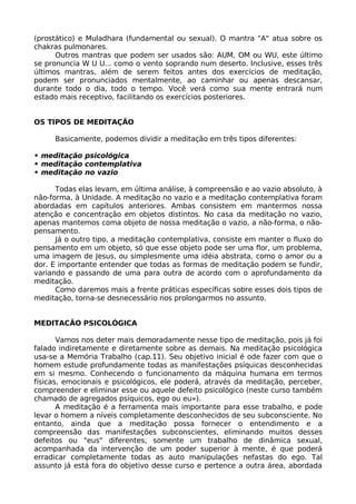 (prostático) e Muladhara (fundamental ou sexual). O mantra "A" atua sobre os
chakras pulmonares.
Outros mantras que podem ser usados são: AUM, OM ou WU, este último
se pronuncia W U U... como o vento soprando num deserto. Inclusive, esses três
últimos mantras, além de serem feitos antes dos exercícios de meditação,
podem ser pronunciados mentalmente, ao caminhar ou apenas descansar,
durante todo o dia, todo o tempo. Você verá como sua mente entrará num
estado mais receptivo, facilitando os exercícios posteriores.
OS TIPOS DE MEDITAÇÃO
Basicamente, podemos dividir a meditação em três tipos diferentes:
• meditação psicológica
• meditação contemplativa
• meditação no vazio
Todas elas levam, em última análise, à compreensão e ao vazio absoluto, à
não-forma, à Unidade. A meditação no vazio e a meditação contemplativa foram
abordadas em capítulos anteriores. Ambas consistem em mantermos nossa
atenção e concentração em objetos distintos. No casa da meditação no vazio,
apenas mantemos coma objeto de nossa meditação o vazio, a não-forma, o não-
pensamento.
Já o outro tipo, a meditação contemplativa, consiste em manter o fluxo do
pensamento em um objeto, só que esse objeto pode ser uma flor, um problema,
uma imagem de Jesus, ou simplesmente uma idéia abstrata, como o amor ou a
dor. E importante entender que todas as formas de meditação podem se fundir,
variando e passando de uma para outra de acordo com o aprofundamento da
meditação.
Como daremos mais a frente práticas específicas sobre esses dois tipos de
meditação, torna-se desnecessário nos prolongarmos no assunto.
MEDITACÃO PSICOLÓGICA
Vamos nos deter mais demoradamente nesse tipo de meditação, pois já foi
falado indiretamente e diretamente sobre as demais. Na meditação psicológica
usa-se a Memória Trabalho (cap.11). Seu objetivo inicial é ode fazer com que o
homem estude profundamente todas as manifestações psíquicas desconhecidas
em si mesmo. Conhecendo o funcionamento da máquina humana em termos
físicas, emocionais e psicológicos, ele poderá, através da meditação, perceber,
compreender e eliminar esse ou aquele defeito psicológico (neste curso também
chamado de agregados psíquicos, ego ou eu»).
A meditação é a ferramenta mais importante para esse trabalho, e pode
levar o homem a níveis completamente desconhecidos de seu subconsciente. No
entanto, ainda que a meditação possa fornecer o entendimento e a
compreensão das manifestações subconscientes, eliminando muitos desses
defeitos ou "eus" diferentes, somente um trabalho de dinâmica sexual,
acompanhada da intervenção de um poder superior à mente, é que poderá
erradicar completamente todas as auto manipulações nefastas do ego. Tal
assunto já está fora do objetivo desse curso e pertence a outra área, abordada
 