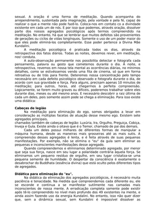 sexual. A oração é uma forma de meditação. Quando acompanha do
arrependimento, sustentada pela imaginação, pela vontade e pela fé, capaz de
realizar o que a mente não pode fazê-lo. Coloca-nos em contato co a divindade
existente em cada um de nós. E por isso que podemos, através oração, dissolver
parte dos nossos agregados psicológicos após termos compreendido na
meditação. No entanto, há que se lembrar que muitos defeitos são provenientes
de gerações ou ciclos de vidas longínquos. Somente o uso de um poder maior do
que eles pode eliminá-los completamente. Esse poder pertence a Divina Mãe
Kundalini.
A meditação psicológica é praticada todos os dias, através da
retrospectiva dos fatos diários. Todas as noites, devemos rever, em meditação,
nos! conduta.
A auto-observação permanente nos possibilita detectar e fotografa cada
pensamento, palavra ou gesto que cometemos durante o dia. À noite, e
retrospectiva, revemos em nossa tela mental as ocorrências diárias, no mínimos
detalhes, como se estivéssemos vendo uma fita de cinema, só que em forma
retroativa ou de trás para frente. Deteremos nossa concentração pelo tempo
necessário em cada defeito psicológico observado e fotografa durante o dia, de
acordo com sua gravidade e força. Para alguns, precisam apenas 10 minutos de
meditação; para outros, horas, até chegarmos à perfeita compreensão.
Logicamente, se forem muito graves ou difíceis, poderemos trabalhar sobre eles
durante dias, meses ou até mesmo anos. E necessário descobrir a raiz última de
cada um deles, pois somente assim pode se chega a eliminação. Para isso existe
uma didática:
Cabeças de legião
Na meditação para eliminação do ego, somos obrigados a levar em
consideração as múltiplas facetas de atuação desse mesmo ego. Existem sete
agregados principais,
chamados também de cabeças de legião: Luxúria, Ira, Orgulho, Preguiça, Cobiça,
Inveja e Gula. Existe ainda o oitavo que é o Temor, chamado de pai dos demais.
Cada um deles possui milhares de diferentes formas de manipular a
máquina humana, desde as maneiras mais grosseiras até as mais sutis. A
compreensão desses agregados é lenta, e é feita através de suas pequenas
manifestações. Por exemplo, não se elimina o "eu" da gula sem eliminar as
pequenas e inconscientes manifestações desse agregado.
Quando compreendemos e eliminamos determinado agregado, por menor
que seja sua força, nasce em seu lugar a polaridade contrária àquela força. Se
eliminamos um pequeno resíduo de orgulho, em seu lugar cristaliza-se uma
pequena semente de humildade. O despertar da consciência é exatamente o
desabrochar do Buddhata (essência divina) que está oculto pelos diferentes tipos
de agregados.
Didática para eliminação do "eu".
Na didática da eliminação dos agregados psicológicos, é necessário muita
paciência e tenacidade. Na medida que compreendemos cada diferente eu, ele
se esconde e continua a se manifestar sutilmente nas camadas mais
inconscientes de nossa mente. A erradicação completa somente pode existir
após tê-lo compreendido no nível mais profundo dos 49 existentes na mente, e
ainda assim fazendo uso da energia Kundalini. No entanto, isso não quer dizer
que, sem a dinâmica sexual, sem Kundalini é impossível dissolver as
 