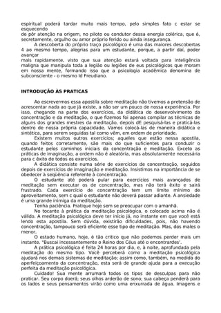 espiritual poderá tardar muito mais tempo, pelo simples fato c estar se
esquecendo
de pôr atenção na origem, no piloto ou condutor dessa energia colérica, que é,
secretamente, orgulho ou amor próprio ferido ou ainda insegurança.
A descoberta do próprio traço psicológico é uma das maiores descobertas
4 ao mesmo tempo, alegrias para um estudante, porque, a partir daí, poder
avançar
mais rapidamente, visto que sua atenção estará voltada para inteligência
maligna que manipula toda a legião ou legiões de eus psicológicos que moram
em nossa mente, formando isso que a psicologia acadêmica denomina de
subconsciente - o mesmo Id Freudiano.
INTRODUÇÃO ÀS PRATICAS
Ao escrevermos essa apostila sobre meditação não tivemos a pretensão de
acrescentar nada ao que já existe, a não ser um pouco de nossa experiência. Por
isso, chegando na parte dos exercícios, da didática do desenvolvimento da
concentração e da meditação, o que fizemos foi apenas compilar as técnicas de
alguns dos grandes mestres da meditação, depois dE pesquisá-las e praticá-las
dentro de nossa própria capacidade. Vamos colocá-las de maneira didática e
sintética, para serem seguidas tal como vêm, em ordem de prioridade.
Existem muitos outros exercícios; aqueles que estão nessa apostila,
quando feitos corretamente, são mais do que suficientes para conduzir o
estudante pelos caminhos iniciais da concentração e meditação. Exceto as
práticas de imaginação, a ordem não é aleatória, mas absolutamente necessária
para c êxito de todos os exercícios.
A didática consiste numa série de exercícios de concentração, seguidos
depois de exercícios de imaginação e meditação. Insistimos na importância de se
obedecer à seqüência referente à concentração.
O estudante até poderá pular para exercícios mais avançados de
meditação sem executar os de concentração, mas não terá êxito e sairá
frustrado. Cada exercício de concentração tem um limite mínimo de
aproveitamento, sem c qual o estudante não deverá passar adiante. A ansiedade
é uma grande inimiga da meditação.
Tenha paciência. Pratique hoje sem se preocupar com o amanhã.
No tocante à prática da meditação psicológica, o colocado acima não é
válido. A meditação psicológica deve ter início já, no instante em que você está
lendo esta apostila. Sem dúvida, existirão dificuldades, pois, não havendo
concentração, tampouco será eficiente esse tipo de meditação. Mas, dos males o
menor.
O estado humano, hoje, é tão critico que não podemos perder mais um
instante. "Buscai incessantemente o Reino dos Céus até o encontrardes’.
A prática psicológica é feita 24 horas por dia, e, à noite, aprofundada pela
meditação do mesmo tipo. Você perceberá como a meditação psicológica
ajudará nos demais sistemas de meditação; assim como, também, na medida do
aperfeiçoamento da concentração, esta será de grande ajuda para a execução
perfeita da meditação psicológica.
Cuidado! Sua mente arrumará todos os tipos de desculpas para não
praticar. Seu corpo doerá; seus olhos arderão de sono; sua cabeça penderá para
os lados e seus pensamentos virão como uma enxurrada de água. Imagens e
 