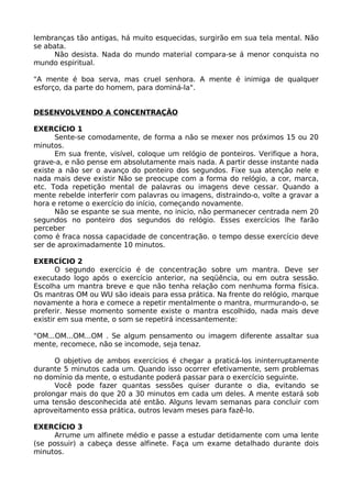 lembranças tão antigas, há muito esquecidas, surgirão em sua tela mental. Não
se abata.
Não desista. Nada do mundo material compara-se á menor conquista no
mundo espiritual.
"A mente é boa serva, mas cruel senhora. A mente é inimiga de qualquer
esforço, da parte do homem, para dominá-la".
DESENVOLVENDO A CONCENTRAÇÃO
EXERCÍCIO 1
Sente-se comodamente, de forma a não se mexer nos próximos 15 ou 20
minutos.
Em sua frente, visível, coloque um relógio de ponteiros. Verifique a hora,
grave-a, e não pense em absolutamente mais nada. A partir desse instante nada
existe a não ser o avanço do ponteiro dos segundos. Fixe sua atenção nele e
nada mais deve existir Não se preocupe com a forma do relógio, a cor, marca,
etc. Toda repetição mental de palavras ou imagens deve cessar. Quando a
mente rebelde interferir com palavras ou imagens, distraindo-o, volte a gravar a
hora e retome o exercício do início, começando novamente.
Não se espante se sua mente, no inicio, não permanecer centrada nem 20
segundos no ponteiro dos segundos do relógio. Esses exercícios lhe farão
perceber
como é fraca nossa capacidade de concentração. o tempo desse exercício deve
ser de aproximadamente 10 minutos.
EXERCÍCIO 2
O segundo exercício é de concentração sobre um mantra. Deve ser
executado logo após o exercício anterior, na seqüência, ou em outra sessão.
Escolha um mantra breve e que não tenha relação com nenhuma forma física.
Os mantras OM ou WU são ideais para essa prática. Na frente do relógio, marque
novamente a hora e comece a repetir mentalmente o mantra, murmurando-o, se
preferir. Nesse momento somente existe o mantra escolhido, nada mais deve
existir em sua mente, o som se repetirá incessantemente:
"OM...OM...OM...OM . Se algum pensamento ou imagem diferente assaltar sua
mente, recomece, não se incomode, seja tenaz.
O objetivo de ambos exercícios é chegar a praticá-los ininterruptamente
durante 5 minutos cada um. Quando isso ocorrer efetivamente, sem problemas
no domínio da mente, o estudante poderá passar para o exercício seguinte.
Você pode fazer quantas sessões quiser durante o dia, evitando se
prolongar mais do que 20 a 30 minutos em cada um deles. A mente estará sob
uma tensão desconhecida até então. Alguns levam semanas para concluir com
aproveitamento essa prática, outros levam meses para fazê-lo.
EXERCÍCIO 3
Arrume um alfinete médio e passe a estudar detidamente com uma lente
(se possuir) a cabeça desse alfinete. Faça um exame detalhado durante dois
minutos.
 