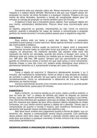 Concentre toda sua atenção sobre ele. Nesse momento a única coisa que
importa é a cabeça desse alfinete. Memorize-a até que sua imagem possa ser
projetada na mente, de olhos fechados e a qualquer instante. Projete-a em sua
mente de olhos fechados. Aumente o tempo de visualização depois para 10
minutos e o tempo de projeção na mente também para 10 minutos.
O objetivo é fazer que o estudante possa, depois, fixar qualquer objeto em
sua mente, estudando-o detidamente. Procure levar essa concentração para
todos
os objetos, pequenos ou grandes, interessantes ou não. Como no exercício
anterior, quando o estudante for capaz de realizar a concentração e projeção
perfeita da mente durante 5 minutos poderá passar para a seqüência seguinte.
EXERCÍCIO 4
Essa prática está um tanto à parte das demais. Não é necessário
completá-la para passar a outro exercício. Basta apenas terminar a anterior para
dar continuidade à didática.
Tome o mesmo mantra usado no exercício 2. Agora você o executará
mentalmente durante todos os intervalos livres que possuir. As caminhadas, as
viagens, os descansos. Os melhores períodos são aqueles onde você não
necessita da mente em atividade, quando ela estaria a divagar sem rumo. A
diferença está em contar os mantras na medida que os executa. Exemplo: "OM
um, OM dois, OM três, OM quatro. Sempre que seu pensamento se perder,
guarde na memória ou anote o número em que você parou e inicie novamente.
Quando chegar a casa dos cinco mil, poderá então abandonar essa prática e
permanecer somente na 3, aumentando o tempo de 5 para 10 minutos.
EXERCÍCIO 5
Tome o objeto do exercício 3. Observe-o detidamente durante 1 ou 2
minutos, até mentalizá-lo nitidamente. Feche os olhos e veja através do esforço
da vontade a cabeça do alfinete, Só que agora você deverá ver todos os lados
simultaneamente, como se estivéssemos a observá-lo de todos os ângulos
diferentes ao mesmo tempo.
Comece exercitando durante cinco minutos esse exercício e, quando puder
fazê-lo perfeitamente, passe para 10 minutos.
EXERCÍCIO 6
Após o anterior, na mesma sessão ou em outra, repita a prática anterior, e
que na hora de "ver" a cabeça do alfinete por todos os ângulos ao mesmo
tempo, seus olhos devem permanecer abertos. Olhe para o espaço à sua frente,
mas não tenha interesse por qualquer coisa que ali esteja. Tal prática importante
pois lhe mostrará que apesar de seus olhos estarem aberto recebendo as ondas
luminosas, em sua mente existirá apenas o objeto de a atenção. Temos aqui a
comprovação do quanto o mundo é ilusório, pois existência fenomenal só se
apresenta real quando nossos sentidos este abertos a ela.
Não deve haver análise nem julgamento quanto à forma do objeto, sua cor
tamanho, etc. Apenas a contemplação serena estará presente. Com perfeição
dessa prática você será capaz de manter a atenção mental sobre que desejar,
onde quer que esteja e a qualquer momento. O limite mínimo é de cinco minutos
executados perfeitamente.
DESENVOLVENDO A IMAGINAÇÃO UTILIZANDO A CROMOTERAPIA
 