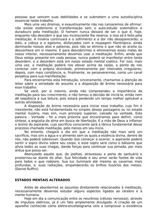 pessoas que vencem suas debilidades e se submetem a uma autodisciplina
essencial neste trabalho.
Mais uma vez diremos, e exaustivamente não nos cansaremos de afirmar:
não existe esoterismo e transformação sem o auto-estudo sistemático e
duradouro pela meditação. O homem nunca deixará de ser o que é, hoje,
enquanto não descobrir o que seu inconsciente lhe reserva, e isso só é feito pela
meditação. A miséria continuará e o sofrimento e a dor não desaparecerão; o
ódio, a cobiça e o egoísmo, disfarçados com a roupagem filantrópica, ainda
dominarão nossos atos e palavras, pois não se elimina o que não se aceita ou
desconhece em si mesmo. E para descobrirmos e eliminarmos esses males de
nosso interior, necessariamente devemos usar a meditação. Enfim, ainda que
Deus esteja presente em cada pessoa, nunca poderá se manifestar entre tanta
desordem, e a desordem está em nosso estado mental caótico. For isso, mais
uma vez, a meditação poderá nos elevar acima da razão, a ponto de nos
conectar com a própria divindade, primeiramente por intervalos irregulares;
depois, com mais constância, e, finalmente, se perseverarmos, como um canal
perpétuo para sua manifestação.
Para encerrarmos esta Introdução, sinceramente, chamamos a atenção do
leitor sobre a seriedade do assunto e a disposição de ânimo necessária para
esse trabalho.
Se você, por si mesmo, ainda não compreendeu a importância da
meditação para seu crescimento, e não tomou a decisão de iniciá-la, então nem
dê seqüência à sua leitura, pois estará perdendo um tempo melhor aplicável a
outras atividades.
A disposição de ânimo necessária para iniciar esse trabalho, cujo fim é
inexistente, não está fundamentada no simples desejo passageiro ou no estado
mental ilusório, mas sim, num princípio superior, calcado na vontade. Esta
palavra - Vontade - foi a mais próxima que encontramos para definir, como
síntese, a angústia da alma em busca de libertação. É a mão de Deus a inflamar
o ânimo do aspirante, cujo sacrifício consciente será a tônica fundamental desse
processo chamado meditação, pelo menos em seu inicio.
No entanto, chegará o dia em que a meditação não mais será um
sacrifício, mas sim a água e o alimento sem os quais a essência divina, dentro de
nós, não poderá sobreviver. Quando isso começar a ocorrer, o aspirante poderá
sentir o sopro divino sobre seu corpo, e esse sopro será como o bálsamo que
alivia todos as suas chagas, dando forças para continuar sua jornada, por mais
árdua que possa ser.
Abençoado aquele que, de joelhos, atravessou a porta do santuário e
prosternou-se diante do altar. Sua felicidade e seu amor serão fontes de vida
para todos o que rodeiam. Sua luz iluminará até mesmo as cavernas mais
profundas, e, suas radiações, empalidecerão os brilhos ilusórios dos metais.
(Daniel Ruffini)
ESTADOS MENTAIS ALTERADOS
Antes de abordarmos os assuntos diretamente relacionados à meditação,
necessariamente devemos estudar alguns aspectos ligados ao cérebro e à
mente humana.
Hoje em dia a comunicação entre os neurônios (células nervosas), através
de impulsos elétricos, já é um fato amplamente divulgado. A criação de um
aparelho conhecido como eletro-encefalograma veio a comprovar a existência
 