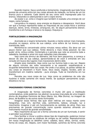 Quando inspirar, faça-o profunda e lentamente, imaginando que toda força
pureza do universo entra em seu corpo através da inalação, na forma de um luz
branca pura e radiante. Cada átomo de seu como será impregnado pela luz
branca, relaxando-o e abençoando-o com o sopro divino.
Ao exalar o ar, sinta e imagine que também é exalada uma energia de cor
negra, como fumaça.
Lançando-a no espaço, essa energia se dispersa e desaparece. Você deve
ver que a fumaça representa todas as impurezas de seu corpo físico e anímico
doenças, dores, erros, tristezas, amarguras, etc. Se algum pensamento distrair,
transforme-o em fumaça e lance-o no espaço. Esqueça-o.
FORTALECENDO A IMAGINAÇÃO
Acomode-se e respire lentamente. Quando a mente estiver mais tranqüila,
visualize no espaço, acima de sua cabeça, uma esfera de luz branca, pura,
translúcida, bela.
Mantenha-se concentrado vários minutos nessa esfera. Ela deve ser um
pouco menor que sua cabeça. Tente deixá-la o mais nítida possível. Se não
puder vê-la, sinta-a então. Contemple-a e perceba que nela se encontra toda a
sabedoria, bondade e amor em suas radiações mais elevadas.
Veja como ela diminui de diâmetro, até ficar bem pequenina, e começa a
descer do alto de sua cabeça, aproximando-se de você e entrando em seu
coração em busca dos lugares mais inacessíveis dentro dele.
Amplie esse momento. Veja como sua luz ilumina todo o seu ser. Depois
de alguns minutos ela volta novamente a se expandir, espalhando-se e
ocupando lentamente todo seu corpo. Por onde a luz passa, as partes sólidas de
seu corpo se dissolvem e ficam leves. Seus ossos, órgãos, tecidos, pele se
transformam em matéria radiante - pura energia. Tudo se transforma em luz
branca.
Perceba seu novo corpo de Luz. Veja como os problemas da vida são
ilusórios e estão somente em nossa mente. Se qualquer pensamento surgir,
dissolva-o na luz.
IMAGINANDO FORMAS CONCRETAS
A imaginação de formas concretas é muito útil para a meditação
contemplativa, onde podemos nos abstrair na pureza imaculada de uma imagem
divina do Arquétipo Feminino de Deus (Maria, lsis, Mãe Divina), na imagem de
Jesus, de Buddha ou de outros seres iluminados.
Imaginar essas formas não quer dizer retê-las em nossa mente como
fotografias, mas sim, dar-lhes vida, sentimento, beleza, emoção, luz e
movimento. Imaginar é pôr em funcionamento os sentidos da alma. Para isso
precisamos de grande concentração como quando estamos afinando um
instrumento musical de grande sensibilidade.
Mais importante do que ver a forma concreta de um ser iluminado, é sentir
e perceber sua presença.
Para facilitar e iniciar a prática desse tipo de imaginação, podemos treinar
primeiro sobre gravuras ou estátuas de amigos ou de santos. Reproduziremos
em nossa imaginação os detalhes como: cabelos, boca, olhos, sorriso, estilo,
forma do corpo, etc. Depois, com maior facilidade, sairemos da forma concreta
 
