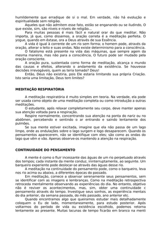 humildemente que erradique de si o mal. Em verdade, não há evolução e
espiritualidade sem religião.
Aqueles que não admitem esse fato, estão se enganando ou se iludindo, O
que existe, sim, são níveis e níveis de religião...
Para muitas pessoas é mais fácil e natural orar do que meditar. Não
importa, já que, como dissemos, a oração correta é a meditação perfeita. O
yogue, quando em êxtase, ora a Deus através de sua Essência.
A vida é igual à corrente de um rio sem forma; o homem pode, através da
oração, alterar o leito e suas ondas. Não existe determinismo para a consciência.
O fatalismo está presente na vida das máquinas, que sempre agem da
mesma maneira, mas não para a consciência, O futuro pode ser mudado pela
oração consciente.
A oração pura, sustentada como forma de meditação, alcança o mundo
das causas e efeitos, alterando o andamento da existência. Se houvesse
decisões irrevogáveis, quem as teria tomado? Deus!
Então, Deus não existiria, pois Ele estaria limitando sua própria Criação.
Isto seria uma limitação, Deus tem limites?
MEDITAÇÃO RESPIRATÓRIA
A meditação respiratória é muito simples em teoria. Na verdade, ela pode
ser usada como objeto de uma meditação completa ou como introdução a outras
meditações.
O estudante, após relaxar completamente seu corpo, deve manter apenas
sua atenção voltada para a respiração.
Respire normalmente, concentrando sua atenção na ponta do nariz ou no
abdômen, percebendo e sentindo o ar entrando e saindo lentamente dos
pulmões.
Se sua mente estiver excitada, imagine que ela não passa de um lago
limpo, onde as ondulações sobre o lago surgem e logo desaparecem. Quando os
pensamentos aparecerem, não se identifique com eles; são como as ondas do
lago que vêm e vão. Apenas observe-os mantendo a atenção na respiração.
CONTINUIDADE DO PENSAMENTO
A mente é como o fluir incessante das águas de um rio perpetuado através
dos tempos; cada instante da mente conduz, ininterruptamente, ao seguinte. Um
barqueiro experiente pode deslocar-se através das águas desse rio.
A meditação na continuidade do pensamento pode, como o barqueiro, leva
nos rio acima ou abaixo, a diferentes épocas do passado.
Em meditação, comece a observar serenamente seus pensamentos, sem
se identificar com as imagens e lembranças. Como na meditação retrospectiva
retroceda mentalmente observando as experiências do dia. No entanto, objetivo
não é reviver os acontecimentos, mas, sim, obter uma continuidade c
pensamento através do tempo. Investigue seus sonhos, as experiência mentais
do dia anterior, da semana passada, do mês passado, ano anterior etc.
Quando encontramos algo que queiramos estudar mais detalhadamente
coloquem o Eu de lado, momentaneamente, para estudo posterior. Após
voltarmos do período de vida ou existência escolhido, podemos retorna
lentamente ao presente. Muitas lacunas de tempo ficarão em branco na menti
 