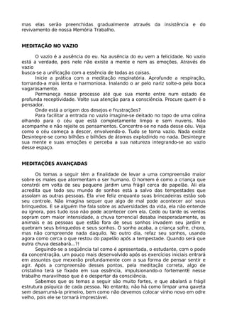mas elas serão preenchidas gradualmente através da insistência e do
revivamento de nossa Memória Trabalho.
MEDITAÇÃO NO VAZIO
O vazio é a ausência do eu. Na ausência do eu vem a felicidade. No vazio
está a verdade, pois nele não existe a mente e nem as emoções. Através do
vazio
busca-se a unificação com a essência de todas as coisas.
Inicie a prática com a meditação respiratória. Aprofunde a respiração,
tornando-a mais lenta e harmoniosa. Inalando o ar pelo nariz solte-o pela boca
vagarosamente.
Permaneça nesse processo até que sua mente entre num estado de
profunda receptividade. Volte sua atenção para a consciência. Procure quem é o
pensador.
Onde está a origem dos desejos e frustrações?
Para facilitar a entrada no vazio imagine-se deitado no topo de uma colina
olhando para o céu que está completamente limpo e sem nuvens. Não
acompanhe e não rejeite os pensamentos. Concentre-se no nada desse céu. Veja
como o céu começa a descer, envolvendo-o. Tudo se torna vazio. Nada existe
Desintegre-se como bilhões e bilhões de átomos explodindo no nada. Desintegre
sua mente e suas emoções e perceba a sua natureza integrando-se ao vazio
desse espaço.
MEDITAÇÕES AVANÇADAS
Os temas a seguir têm a finalidade de levar a uma compreensão maior
sobre os males que atormentam o ser humano. O homem é como a criança que
constrói em volta de seu pequeno jardim uma frágil cerca de papelão. Ali ela
acredita que todo seu mundo de sonhos está a salvo das tempestades que
assolam as outras pessoas. Ela vive feliz enquanto suas brincadeiras estão sob
seu controle. Não imagina sequer que algo de mal pode acontecer ao! seus
brinquedos. E se alguém lhe fala sobre as adversidades da vida, ela não entende
ou ignora, pois tudo isso não pode acontecer com ela. Cedo ou tarde os ventos
sopram com maior intensidade, a chuva torrencial desaba inesperadamente, os
animais e as pessoas que estão fora de seus sonhos invadem seu jardim e
quebram seus brinquedos e seus sonhos. O sonho acaba, a criança sofre, chora,
mas não compreende nada daquilo. No outro dia, refaz seu sonhos, usando
agora como cerca o que restou do papelão após a tempestade. Quando será que
outra chuva desabará...?!
Seguindo-se a seqüência tal como é apresentada, o estudante, com o pode
da concentração, um pouco mais desenvolvido após os exercícios iniciais entrará
em assuntos que mexerão profundamente com a sua forma de pensar sentir e
agir. Após a compreensão desses pontos, pela meditação correta, algo de
cristalino terá se fixado em sua essência, impulsionando-o fortementE nesse
trabalho maravilhoso que é o despertar da consciência.
Sabemos que os temas a seguir são muito fortes, e que abalará a frágil
estrutura psíquica de cada pessoa. No entanto, não há como limpar uma gaveta
sem desarrumá-la primeiro, bem como não devemos colocar vinho novo em odre
velho, pois ele se tornará imprestável.
 