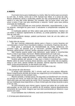 A MORTE
O primeiro tema para meditação é a morte. Não há motivo para se encará-
la com dor. A morte, como diz o V.M. Samael Aun Weor, é a coroa da vida.
Muitos problemas sérios e profundos advém da não compreensão da morte. A
morte e a vida são irmãs gêmeas. Em verdade, não há como amar uma sem
amar a outra. É por isso que escolhemos o assunto ‘morte’ para essa prática
avançada de meditação.
A morte será passada em nove pontos diferentes, separadamente, e que,
no entanto, interligam-se para levar o estudante à compreensão completa do
assunto.
A meditação poderá ser feita sobre cada ponto diariamente, meditar em
um deles e repassar rapidamente os demais, ou ainda podemos nos deter em
três de cada vez.
Se o estudante desejar, poderá permanecer mais de um dia sobre um
determinado ponto.
1. Todos têm de morrer
Por que vivemos elaborando planos para o futuro e nunca levamos em
consideração a morte? Ela é inevitável a todos e, no entanto, fingimos não vê-la.
Para gerar a percepção da inevitabilidade da morte, lembre-se, em
primeiro lugar, de pessoas que já morreram: grandes filósofos, escritores
famosos, governantes, músicos, santos, pessoas comuns, amigos, etc.
Não importa quanto poder elas detiveram, quão sábias e reconhecidas
foram, o fato é que todas morreram. Medite detidamente em tudo isso.
Pense agora em todas pessoas conhecidas por você: seu pai, irmão, mãe,
filho, primo, amigo, colega de trabalho.., enfim, todos morrerão um dia.
Analise pessoa por pessoa, e veja que a morte é inevitável para todos.
Medite sobre os seres humanos desse planeta, cuja vida ainda não se esgotou.
Daqui a cem anos, desses bilhões de pessoas, apenas algumas estarão vivas.
Você, muito provavelmente, já não estará mais aqui.
Medite profundamente e procure sentir com todo o seu ser.
2. Seu tempo de vida decresce
O tempo está passando. Há 1 minuto você era uma pessoa diferente.
Nesse insignificante período de tempo seu organismo já se transformou. Células
vivas que existiam já não existem mais.
Mesmo sentado, o tempo passa. Os segundos se transformam em minutos,
os minutos em horas, as horas em dias, os dias em meses, os meses em anos.
Você está cada vez mais perto da morte. Ela é inevitável. Mantenha como objeto
de sua meditação essa experiência: o fluxo ininterrupto de tempo levando-o para
o fim da vida.
Se você estivesse para morrer agora, tivesse que saltar de um avião sem
pára-quedas, ou de cima de um edifício de 20 andares, estaria absolutamente
consciente de sua morte. Imagine que isso está acontecendo já. Observe o que
ocorre com você.
A sua realidade não é diferente, você está caminhando para a morte.
3. O tempo para desenvolver-se
 