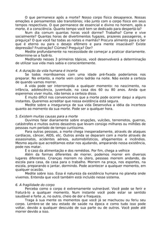 O que permanece após a morte? Nosso corpo físico desaparece. Nossas
emoções e pensamentos são transitórios; irão junto com o corpo físico em seus
tempos respectivos. O que permanece de essencial e divino no homem, após a
morte, é a consciência. Quanto tempo você tem se dedicado para despertá-la?
Num dia comum quantas horas você dorme? Trabalha? Come e vive
socialmente? Quantas horas de divertimentos fugazes, prazeres passageiros, e
preguiça? O que você faz todas as noites e manhãs? Procura alimento para o Ser
que é eterno ou para o desejo efêmero e para mente insaciável? Existe
depressão? Frustração? Ciúmes? Preguiça? Dor?
Medite profundamente na necessidade de começar a praticar diariamente.
Determine-se a fazê-lo.
Meditando nesses 3 primeiros tópicos, você desenvolverá a determinação
de utilizar sua vida mais sabia e conscientemente.
4. A duração da vida humana é incerta
Se todos morrêssemos com uma idade pré-fixada poderíamos nos
preparar. No entanto, a morte vem como ladrão na noite. Não existe a certeza
de quando vamos morrer.
A vida pode ser interrompida a qualquer momento: no nascimento, na
infância, adolescência, juventude, na casa dos 60 ou 80 anos. Ainda que
esperemos viver muito, não temos a certeza disso.
É muito difícil nos convencermos que a morte pode ocorrer daqui a alguns
instantes. Queremos acreditar que nossa existência está segura.
Medite sobre a insegurança de sua vida Desenvolva a idéia da incerteza
quanto ao momento da sua morte. Pode ser a qualquer hora.
5. Existem muitas causas para a morte
Ouvimos falar diariamente sobre erupções, vulcões, terremotos, guerras,
catástrofes e muitos outros desastres que levam consigo milhares ou milhões de
pessoas num período de tempo curtíssimo.
Para outras pessoas, a morte chega inesperadamente, através de ataques
cardíacos, câncer, AIDS, etc. Outros ainda se deparam com a morte através de
assassinatos, acidentes aéreos, automobilísticos, afogamentos e incêndios.
Mesmo aquilo que acreditamos estar nos ajudando, amparando nossa existência,
pode nos matar.
É o caso da alimentação e dos remédios. Por fim, chega a velhice
Além da formas diferentes de morrer, podemos morrer em diversos
lugares diferentes. Crianças morrem no útero, pessoas morrem andando, da
escola para casa, da casa para o trabalho. Morrem na praça, nos esportes, na
escola, preparando o jantar, dormindo. Pode acontecer a qualquer momento, em
qualquer ocasião.
Medite sobre isso. Essa é natureza da existência humana no planeta onde
vivemos. Entenda que você também está incluído nesse sistema.
6. A fragilidade do corpo
Perceba como o corpo é extremamente vulnerável. Você pode se ferir e
fraturá-lo a qualquer momento. Num instante você pode estar se sentido
saudável e forte ,e, no outro, cheio de dor e fraqueza.
Traga à sua mente os momentos que você já se machucou ou feriu seu
corpo. Lembre-se de seu estado de saúde na época e como tudo isso pode
voltar, devido a qualquer descuido de sua parte ou de outros. Você pode até
morrer devido a isso.
 