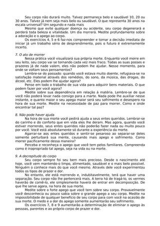 Seu corpo não durará muito. Talvez permaneça belo e saudável 10, 20 ou
30 anos. Talvez já nem seja mais belo ou saudável. O que representa 30 anos na
escala universal? Um segundo e nada mais
Mesmo que evite qualquer doença ou acidente, seu corpo degenerará e
perderá toda beleza e vitalidade. Um dia morrerá. Medite profundamente sobre
a adoração e o apego ao corpo.
Os exercícios 4, 5 e 6 faz-nos compreender e tomar a decisão imediata de
iniciar já um trabalho sério de desprendimento, pois o futuro é extremamente
incerto.
7. O ato de morrer
Nessa prática você visualizará sua própria morte. Enquanto você morre em
seu leito, seu corpo vai se tornando cada vez mais fraco. Todas as suas posses e
prazeres já de nade valem, eles não podem lhe ajudar. Nesse momento, para
onde se voltam seus pensamentos?
Lembre-se do passado: quando você estava muito doente, refugiava-se na
satisfação material através dos remédios, do sono, da música, das drogas, do
álcool, etc. Eles podem lhe ajudar agora?
Pense em todo o trabalho de sua vida para adquirir bens materiais. O que
podem fazer por você agora?
Medite sobre sua dependência em relação á matéria. Lembre-se de que
você não poderá levar nada consigo para a marte. Nada pode lhe auxiliar nesse
instante, e quanto maior o seu apega maior será seu sofrimento e desespero na
hora de sua morte. Medite na necessidade de paz para morrer. Como e onde
encontrar tal paz?
8. Não pode haver ajuda
Na hora de sua morte você pedirá ajuda a seus entes queridos. Lembrar-se
do carinho e do conforto que em vida eles lhe deram. Mas agora, quando você
estiver morrendo, seus entes queridos não poderão fazer nada ou muito pouco
por você. Você está absolutamente só durante a experiência da morte.
Agarrar-se aos entes queridos e sentir-se pesaroso ao separar-se deles
somente perturbará sua mente, causando mais apego e sofrimento. Como
morrer pacificamente dessa maneira?
Perceba e reconheça o apego que você tem pelos familiares. Compreenda
como é inapropriado tal apego, seja na vida ou na morte.
9. A decrepitude do corpo
Seu corpo sempre foi seu bem mais precioso. Desde o nascimento até
hoje, você vem mantendo-o limpo, alimentado, saudável e o mais belo possível.
Ninguém o conhece mais do que você mesmo. Através dele você experimentou
todos os tipos de prazer e dor.
No entanto, ele está morrendo e, indubitavelmente, terá que haver uma
separação. Seu corpo não lhe pertencerá mais. A terra há de tragá-lo, os vermes
haverão de comê-lo, ele simplesmente haverá de entrar em decomposição. De
que lhe serve agora, na hora de sua morte.
Medite sobre o forte apego que você tem sobre seu corpo. Provavelmente
você desconhecia ou pouco sabia sobre o grande apego a seu corpo. Medite na
impossibilidade de qualquer benefício de seu corpo para com você na ocasião de
sua morte. O medo e a dor do apego somente aumentarão seu sofrimento.
Os exercícios 7, 8 e 9 aumentarão a determinação de eliminar o apego às
pessoas, parentes e ao próprio corpo de prazer e dor.
 