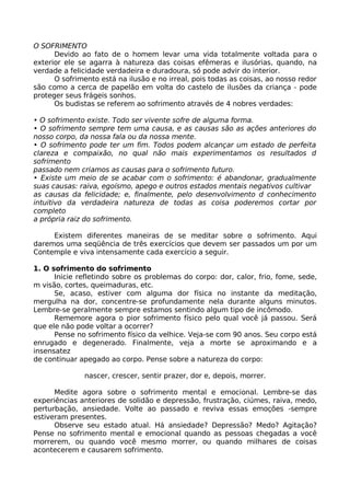 O SOFRIMENTO
Devido ao fato de o homem levar uma vida totalmente voltada para o
exterior ele se agarra à natureza das coisas efêmeras e ilusórias, quando, na
verdade a felicidade verdadeira e duradoura, só pode advir do interior.
O sofrimento está na ilusão e no irreal, pois todas as coisas, ao nosso redor
são como a cerca de papelão em volta do castelo de ilusões da criança - pode
proteger seus frágeis sonhos.
Os budistas se referem ao sofrimento através de 4 nobres verdades:
• O sofrimento existe. Todo ser vivente sofre de alguma forma.
• O sofrimento sempre tem uma causa, e as causas são as ações anteriores do
nosso corpo, da nossa fala ou da nossa mente.
• O sofrimento pode ter um fim. Todos podem alcançar um estado de perfeita
clareza e compaixão, no qual não mais experimentamos os resultados d
sofrimento
passado nem criamos as causas para o sofrimento futuro.
• Existe um meio de se acabar com o sofrimento: é abandonar, gradualmente
suas causas: raiva, egoísmo, apego e outros estados mentais negativos cultivar
as causas da felicidade; e, finalmente, pelo desenvolvimento d conhecimento
intuitivo da verdadeira natureza de todas as coisa poderemos cortar por
completo
a própria raiz do sofrimento.
Existem diferentes maneiras de se meditar sobre o sofrimento. Aqui
daremos uma seqüência de três exercícios que devem ser passados um por um
Contemple e viva intensamente cada exercício a seguir.
1. O sofrimento do sofrimento
Inicie refletindo sobre os problemas do corpo: dor, calor, frio, fome, sede,
m visão, cortes, queimaduras, etc.
Se, acaso, estiver com alguma dor física no instante da meditação,
mergulha na dor, concentre-se profundamente nela durante alguns minutos.
Lembre-se geralmente sempre estamos sentindo algum tipo de incômodo.
Rememore agora o pior sofrimento físico pelo qual você já passou. Será
que ele não pode voltar a ocorrer?
Pense no sofrimento físico da velhice. Veja-se com 90 anos. Seu corpo está
enrugado e degenerado. Finalmente, veja a morte se aproximando e a
insensatez
de continuar apegado ao corpo. Pense sobre a natureza do corpo:
nascer, crescer, sentir prazer, dor e, depois, morrer.
Medite agora sobre o sofrimento mental e emocional. Lembre-se das
experiências anteriores de solidão e depressão, frustração, ciúmes, raiva, medo,
perturbação, ansiedade. Volte ao passado e reviva essas emoções -sempre
estiveram presentes.
Observe seu estado atual. Há ansiedade? Depressão? Medo? Agitação?
Pense no sofrimento mental e emocional quando as pessoas chegadas a você
morrerem, ou quando você mesmo morrer, ou quando milhares de coisas
acontecerem e causarem sofrimento.
 