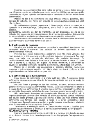 Expanda seus pensamentos para todos os seres viventes, todos aqueles
que têm uma mente perturbada e um corpo perecível. Milhões de pessoas estão
passando por algum tipo de sofrimento agora, desde os violentos até os leves
desconfortos.
Medite na dor e no sofrimento de seus amigos: irmãos, parentes, pais,
colegas de trabalho, etc. Pense em seguida na vida daquelas pessoas que você
não conhece.
No sofrimento da guerra, a pobreza, o desemprego, a fome, as doenças, a
opressão e a desesperança. Compartilhe, sinta, viva a dor de todas essas
pessoas.
Compartilhe, também, da dor da montanha ao ser dilacerada, do rio ao ser
poluído; das plantas ao serem arrancadas, da árvore ao ser cortada; dos animais
ao serem abatidos, maltratados; da natureza ao ser poluída e destruída.
Medite sobre a inconstância do homem. Que o sofrimento dele terminará
quando vencer a dualidade de todas as coisas.
2. O sofrimento da mudança
Focalize sua mente em qualquer experiência agradável. Lembre-se das
sensações físicas prazerosas, dos estados de ânimos agradáveis e dos
entretenimentos mentais.
Perceba que essas experiências passaram, que não mais voltarão. Por
mais agradável e feliz que seja um determinado instante, ele acabará. Por mais
longo que seja um período de felicidade, ele também terminará, Os
relacionamentos mais felizes e duradouros terão seu fim com a morte. O poder
não é eterno e, a riqueza, se esgota. As flores murcham, o pôr-do-sol se
esvanece, as festas terminam. Tal como o sofrimento, a felicidade tem um fim.
Medite se é sensato nos agarrarmos a pessoas, objetos, momentos,
imagens e auto-imagens, orgulho, etc. Nada disso nos trará conforto, e sim,
angústia na hora de deixarmos tudo para trás.
3. O sofrimento que a tudo permeia
Essa classe de sofrimento é a mais sutil das três. A natureza desse
sofrimento está presente na falta de iluminação existente em grande parte da
humanidade.
Por nos faltar a percepção das leis divinas, estamos, minuto-a-minuto,
gerando novas causas para sofrimentos futuros. Esse exato instante é o efeito e
a causa de dores e sofrimentos. E um ciclo quase infinito, imperceptível, difícil de
ser rompido. Contemple os bilhões de seres humanos presos a esse sofrimento.
Não deve haver desespero ou auto-piedade. Mesmo sendo difícil, não é
impossível romper com tal ciclo. Através da dissolução egóica vamos rompendo
aos poucos esses grilhões. A percepção contínua e cada vez mais extensa desse
sofrimento nos fornece aos poucos a força e o amor necessários para
continuarmos. Aprendemos a respeitar e ajudar nossos semelhantes, aliviando
suas dores e aceitando-os com suas limitações.
Terminamos a meditação otimistas, determinados a fazer o possível para
superar nosso sofrimento e amenizar o de nossos semelhantes o auto-piedade.
RELACIONAMENTO HUMANO
Egoísmo significa movimento em direção a si mesmo, em direção ao ego,
ao eu. Para o homem, tudo deveria girar em torno dele próprio. Seu ego deveria
ser
o centro do universo.
 