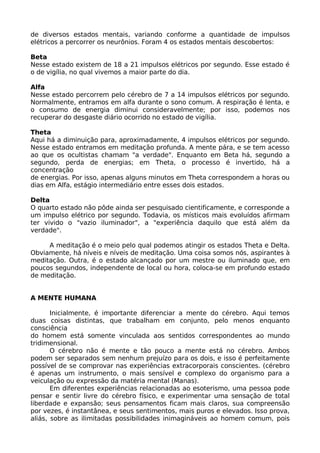 de diversos estados mentais, variando conforme a quantidade de impulsos
elétricos a percorrer os neurônios. Foram 4 os estados mentais descobertos:
Beta
Nesse estado existem de 18 a 21 impulsos elétricos por segundo. Esse estado é
o de vigília, no qual vivemos a maior parte do dia.
Alfa
Nesse estado percorrem pelo cérebro de 7 a 14 impulsos elétricos por segundo.
Normalmente, entramos em alfa durante o sono comum. A respiração é lenta, e
o consumo de energia diminui consideravelmente; por isso, podemos nos
recuperar do desgaste diário ocorrido no estado de vigília.
Theta
Aqui há a diminuição para, aproximadamente, 4 impulsos elétricos por segundo.
Nesse estado entramos em meditação profunda. A mente pára, e se tem acesso
ao que os ocultistas chamam "a verdade". Enquanto em Beta há, segundo a
segundo, perda de energias; em Theta, o processo é invertido, há a
concentração
de energias. Por isso, apenas alguns minutos em Theta correspondem a horas ou
dias em Alfa, estágio intermediário entre esses dois estados.
Delta
O quarto estado não pôde ainda ser pesquisado cientificamente, e corresponde a
um impulso elétrico por segundo. Todavia, os místicos mais evoluídos afirmam
ter vivido o "vazio iluminador", a "experiência daquilo que está além da
verdade".
A meditação é o meio pelo qual podemos atingir os estados Theta e Delta.
Obviamente, há níveis e níveis de meditação. Uma coisa somos nós, aspirantes à
meditação. Outra, é o estado alcançado por um mestre ou iluminado que, em
poucos segundos, independente de local ou hora, coloca-se em profundo estado
de meditação.
A MENTE HUMANA
Inicialmente, é importante diferenciar a mente do cérebro. Aqui temos
duas coisas distintas, que trabalham em conjunto, pelo menos enquanto
consciência
do homem está somente vinculada aos sentidos correspondentes ao mundo
tridimensional.
O cérebro não é mente e tão pouco a mente está no cérebro. Ambos
podem ser separados sem nenhum prejuízo para os dois, e isso é perfeitamente
possível de se comprovar nas experiências extracorporais conscientes. (cérebro
é apenas um instrumento, o mais sensível e complexo do organismo para a
veiculação ou expressão da matéria mental (Manas).
Em diferentes experiências relacionadas ao esoterismo, uma pessoa pode
pensar e sentir livre do cérebro físico, e experimentar uma sensação de total
liberdade e expansão; seus pensamentos ficam mais claros, sua compreensão
por vezes, é instantânea, e seus sentimentos, mais puros e elevados. Isso prova,
aliás, sobre as ilimitadas possibilidades inimagináveis ao homem comum, pois
 