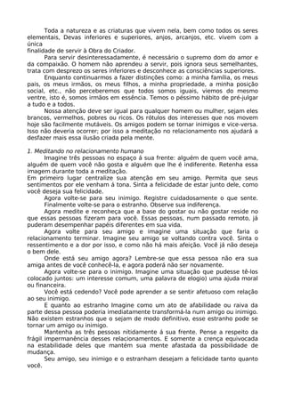 Toda a natureza e as criaturas que vivem nela, bem como todos os seres
elementais, Devas inferiores e superiores, anjos, arcanjos, etc. vivem com a
única
finalidade de servir à Obra do Criador.
Para servir desinteressadamente, é necessário o supremo dom do amor e
da compaixão. O homem não aprendeu a servir, pois ignora seus semelhantes,
trata com desprezo os seres inferiores e desconhece as consciências superiores.
Enquanto continuarmos a fazer distinções como: a minha família, os meus
pais, os meus irmãos, os meus filhos, a minha propriedade, a minha posição
social, etc., não perceberemos que todos somos iguais, viemos do mesmo
ventre, isto é, somos irmãos em essência. Temos o péssimo hábito de pré-julgar
a tudo e a todos.
Nossa atenção deve ser igual para qualquer homem ou mulher, sejam eles
brancos, vermelhos, pobres ou ricos. Os rótulos dos interesses que nos movem
hoje são facilmente mutáveis. Os amigos podem se tornar inimigos e vice-versa.
Isso não deveria ocorrer; por isso a meditação no relacionamento nos ajudará a
desfazer mais essa ilusão criada pela mente.
1. Meditando no relacionamento humano
Imagine três pessoas no espaço á sua frente: alguém de quem você ama,
alguém de quem você não gosta e alguém que lhe é indiferente. Retenha essa
imagem durante toda a meditação.
Em primeiro lugar centralize sua atenção em seu amigo. Permita que seus
sentimentos por ele venham á tona. Sinta a felicidade de estar junto dele, como
você deseja sua felicidade.
Agora volte-se para seu inimigo. Registre cuidadosamente o que sente.
Finalmente volte-se para o estranho. Observe sua indiferença.
Agora medite e reconheça que a base do gostar ou não gostar reside no
que essas pessoas fizeram para você. Essas pessoas, num passado remoto, já
puderam desempenhar papéis diferentes em sua vida.
Agora volte para seu amigo e imagine uma situação que faria o
relacionamento terminar. Imagine seu amigo se voltando contra você. Sinta o
ressentimento e a dor por isso, e como não há mais afeição. Você já não deseja
o bem dele.
Onde está seu amigo agora? Lembre-se que essa pessoa não era sua
amiga antes de você conhecê-la, e agora poderá não ser novamente.
Agora volte-se para o inimigo. Imagine uma situação que pudesse tê-los
colocado juntos: um interesse comum, uma palavra de elogio) uma ajuda moral
ou financeira.
Você está cedendo? Você pode aprender a se sentir afetuoso com relação
ao seu inimigo.
E quanto ao estranho Imagine como um ato de afabilidade ou raiva da
parte dessa pessoa poderia imediatamente transformá-la num amigo ou inimigo.
Não existem estranhos que o sejam de modo definitivo, esse estranho pode se
tornar um amigo ou inimigo.
Mantenha as três pessoas nitidamente á sua frente. Pense a respeito da
frágil impermanência desses relacionamentos. E somente a crença equivocada
na estabilidade deles que mantém sua mente afastada da possibilidade de
mudança.
Seu amigo, seu inimigo e o estranham desejam a felicidade tanto quanto
você.
 