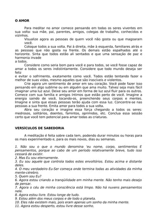 O AMOR
Para meditar no amor comece pensando em todas os seres viventes em
sua volta: sua mãe, pai, parentes, amigos, colegas de trabalho, conhecidos e
vizinhos.
Visualize agora as pessoas de quem você não gosta ou que magoaram
você.
Coloque todos a sua volta. Pai à direita, mãe à esquerda, familiares atrás e
as pessoas que não gosta na frente. Os demais estão espalhados até o
horizonte. Sinta que todos estão ali sentados e que uma sensação de paz e
harmonia invade
a todos.
Considere como seria bom para você e para todos, se você fosse capaz de
amar a todos os seres indistintamente. Considere que todo mundo deseja ser
feliz
e evitar o sofrimento, exatamente como você. Todos estão tentando fazer o
melhor de suas vidas, mesmo aqueles que são irascíveis e violentos.
Crie agora um sentimento de amor em seu coração. Você pode fazer isso
pensando em algo sublime ou em alguém que ama muito. Talvez seja mais fácil
imaginar uma luz azul. Deixe seu amor em forma de luz azul fluir para os outros.
Comece com sua família e amigos íntimos que estão perto de você. Imagine a
energia saindo de você, tocando-os, preenchendo seus corpos e mentes.
Imagine e sinta que essas pessoas terão ajuda com essa luz. Concentre-se nas
pessoas a sua frente. Emita amor para todos a sua volta.
Abra seu coração e imagine essa força chegando a todos os seres:
medrosos, solitários, doentes, famintos, oprimidos, etc. Conclua essa sessão
certo que você tem potencial para amar todas as criaturas.
VERSÍCULOS DE SABEDORIA
A meditação é feita sobre cada tem, podendo durar minutos ou horas para
os mais experimentado e, para os mais novos, dias ou semanas.
1. Não sou o que o mundo denomina ‘eu nome, corpo, sentimentos E
pensamentos, porque ao cabo de um período relativamente breve, tudo isso
cessará de existir.
2. Mas Eu sou eternamente.
3. Eu sou aquele que controla todos estes envoltórios. Estou acima e distante
deles.
4. O meu verdadeiro Eu-Ser começa onde termina todas as atividades da minha
mente-cérebro.
5. Quem sou Eu?
6. Agora estou criando a tranqüilidade em minha mente. Não tenho mais desejo
de pensar.
7. Agora o céu de minha consciência está limpo. Não há nuvens pensamentos
nele.
8. Agora estou livre. Estou longe de tudo.
9. Estou além dos meus corpos e de todo o planeta.
10. Eles não existem mais, pois eram apenas um sonho da minha mente.
11. Agora estou desperto, estou livre desse sonho.
 